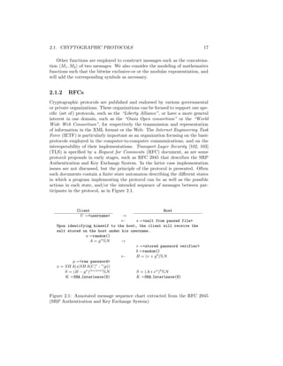 2.1. CRYPTOGRAPHIC PROTOCOLS                                                17

    Other functions are employed to construct messages such as the concatena-
tion M1 , M2 of two messages. We also consider the modeling of mathematics
functions such that the bitwise exclusive-or or the modular exponentiation, and
will add the corresponding symbols as necessary.


2.1.2    RFCs
Cryptographic protocols are published and endorsed by various governmental
or private organizations. These organizations can be formed to support one spe-
ciﬁc (set of) protocols, such as the “Liberty Alliance”, or have a more general
interest in one domain, such as the “Oasis Open consortium” or the “World
Wide Web Consortium”, for respectively the transmission and representation
of information in the XML format or the Web. The Internet Engineering Task
Force (IETF) is particularly important as an organization focusing on the basic
protocols employed in the computer-to-computer communications, and on the
interoperability of their implementations. Transport Layer Security [102, 103]
(TLS) is speciﬁed by a Request for Comments (RFC) document, as are some
protocol proposals in early stages, such as RFC 2945 that describes the SRP
Authentication and Key Exchange System. In the latter case implementation
issues are not discussed, but the principle of the protocol is presented. Often
such documents contain a ﬁnite state automaton describing the diﬀerent states
in which a program implementing the protocol can be as well as the possible
actions in each state, and/or the intended sequence of messages between par-
ticipants in the protocol, as in Figure 2.1.



             Client                                      Host
               U =<username>     →
                                 ←      s =<salt from passwd file>
   Upon identifying himself to the host, the client will receive the
   salt stored on the host under his username.
                  a =random()
                     A = g a %N  →
                                        v =<stored password verifier>
                                        b =random()
                                 ←      B = (v + g b )%N
           p =<raw password>
   x = SHA(s|SHA(U |” : ”|p))
       S = (B − g x )(a+u∗x) %N         S = (A ∗ v u )b %N
       K =SHA Interleave(S)             K =SHA Interleave(S)



Figure 2.1: Annotated message sequence chart extracted from the RFC 2945
(SRP Authentication and Key Exchange System)
 