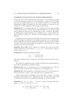 9.1. TRACE-BASED SYNTHESIS OF AN ORCHESTRATION                                171

Compilation of web services into prudent implementations
Given a strand s, a ﬁrst requirement is that if up to a step in which a message
is sent the messages received are those speciﬁed in s, then the sent message
must also be equal modulo EXM L to the response deﬁned in s. To meet this
requirement it suﬃces to compute, for every sent message m, a context Cm that
evaluates to m when applied to the messages received so far.
Deﬁnition 51. A reachability algorithm Ar computes given a strand s of length
n and a ground term t a context Ar (s, t) that evaluates to t on s if there exists
such a context (we then say t is reachable from s) and ⊥ otherwise. We denote
by RSTi (s) the set of all subterms of s reachable from si and by RSTinew (s)
the set RSTi (s)  RSTi−1 (s). We also use the shorthand RST (s) to denote
RSTn (s).
    Computing an active frame is not enough since one also wants to impose that
received messages are checked as thoroughly as possible. Let us ﬁrst formalise
this by a reﬁnement relation on sequences of messages. We say a strand s reﬁnes
a strand s if any observable equality of messages in s can be observed in s using
the same tests. To put it formally:
Deﬁnition 35, p. 103. Given a strand s, we denote by Ps the set of all the
contexts pairs {C1 , C2 } such that C1 · s =EXM L C2 · s. We say that s reﬁnes a
strand s if Ps ⊆ Ps .
Example 30. Consider the following strands:
                               s =       ? a, b !a? a, b
                              s =        ? a, b ? a, c !b
Since every equality valid on input(s ) is also valid on input(s) we have that s
reﬁnes s .
   We employ the reﬁnement notion to deﬁne in which sense an implementation
can check as thoroughly as possible its input.
Deﬁnition 52. Let s be a strand and ϕ be an implementation of s. We say
that ϕ is prudent if any strand s accepted by ϕ is a reﬁnement of s.
                                                             f
Deﬁnition 53. Given a strand s, a uniﬁcation system Ps is a ﬁnite basis of s
                        input     f
if for each strand s : σs     |= Ps if and only if s is a reﬁnement of s
   Assume there exists an algorithm Ab (s) that takes a strand s as input,
                          f
computes a ﬁnite basis Ps of s. Together with Ar (s, t) given above, Ab (s) will
be a black-box oracle for our compilation algorithm Ac , described below.

                             !         !
Algorithm Ac Let s = ( ? m1 , . . . , ? mn ) be a strand. Compute the active
frame ϕs = (Ti )1≤i≤n with, for 1 ≤ i ≤ n:
                                     ?
               Ti =     !xi with xi = Ar (si−1 , mi )       If si =!mi
                        ?xi with Ab (si )                   If si =?mi
 