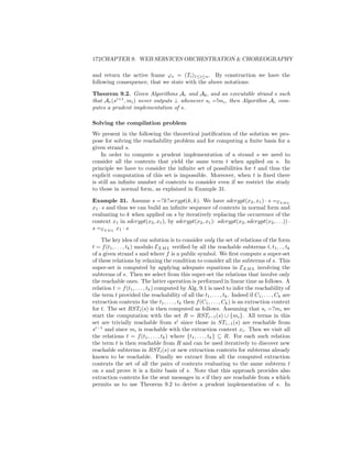172CHAPTER 9. WEB SERVICES ORCHESTRATION  CHOREOGRAPHY

and return the active frame ϕs = (Ti )1≤i≤n . By construction we have the
following consequence, that we state with the above notations:

Theorem 9.2. Given Algorithms Ar and Ab , and an executable strand s such
that Ar (si+1 , mi ) never outputs ⊥ whenever si =!mi , then Algorithm Ac com-
putes a prudent implementation of s.

Solving the compilation problem
We present in the following the theoretical justiﬁcation of the solution we pro-
pose for solving the reachability problem and for computing a ﬁnite basis for a
given strand s.
    In order to compute a prudent implementation of a strand s we need to
consider all the contexts that yield the same term t when applied on s. In
principle we have to consider the inﬁnite set of possibilities for t and thus the
explicit computation of this set is impossible. Moreover, when t is ﬁxed there
is still an inﬁnite number of contexts to consider even if we restrict the study
to those in normal form, as explained in Example 31.

Example 31. Assume s =?k?scrypt(k, k). We have sdcrypt(x2 , x1 ) · s =EXM L
x1 · s and thus we can build an inﬁnite sequence of contexts in normal form and
evaluating to k when applied on s by iteratively replacing the occurrence of the
context x1 in sdcrypt(x2 , x1 ), by sdcrypt(x2 , x1 ): sdcrypt(x2 , sdcrypt(x2 , . . .)) ·
s =EXM L x1 · s

    The key idea of our solution is to consider only the set of relations of the form
t = f (t1 , . . . , tk ) modulo EXM L veriﬁed by all the reachable subterms t, t1 , .., tk
of a given strand s and where f is a public symbol. We ﬁrst compute a super-set
of these relations by relaxing the condition to consider all the subterms of s. This
super-set is computed by applying adequate equations in EXM L involving the
subterms of s. Then we select from this super-set the relations that involve only
the reachable ones. The latter operation is performed in linear time as follows. A
relation t = f (t1 , . . . , tk ) computed by Alg. 9.1 is used to infer the reachability of
the term t provided the reachability of all the t1 , . . . , tk . Indeed if C1 , . . . , Ck are
extraction contexts for the t1 , . . . , tk then f (C1 , . . . , Ck ) is an extraction context
for t. The set RSTi (s) is then computed as follows. Assuming that si =?mi we
start the computation with the set R = RSTi−1 (s) ∪ {mi }. All terms in this
set are trivially reachable from si since those in STi−1 (s) are reachable from
si−1 and since mi is reachable with the extraction context xi . Then we visit all
the relations t = f (t1 , . . . , tk ) where {t1 , . . . , tk } ⊆ R. For each such relation
the term t is then reachable from R and can be used iteratively to discover new
reachable subterms in RSTi (s) or new extraction contexts for subterms already
known to be reachable. Finally we extract from all the computed extraction
contexts the set of all the pairs of contexts evaluating to the same subterm t
on s and prove it is a ﬁnite basis of s. Note that this approach provides also
extraction contexts for the sent messages in s if they are reachable from s which
permits us to use Theorem 9.2 to derive a prudent implementation of s. In
 