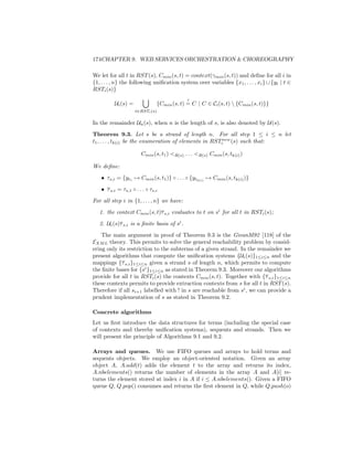 174CHAPTER 9. WEB SERVICES ORCHESTRATION  CHOREOGRAPHY

We let for all t in RST (s), Cmin (s, t) = context(γmin (s, t)) and deﬁne for all i in
{1, . . . , n} the following uniﬁcation system over variables {x1 , . . . , xi } ∪ {yt | t ∈
RSTi (s)}
                                               ?
          Ui (s) =                {Cmin (s, t) = C | C ∈ Ci (s, t)  {Cmin (s, t)}}
                     t∈RSTi (s)


In the remainder Un (s), when n is the length of s, is also denoted by U(s).
Theorem 9.3. Let s be a strand of length n. For all step 1 ≤ i ≤ n let
t1 , . . . , tk(i) be the enumeration of elements in RSTinew (s) such that:

                       Cmin (s, t1 ) R(s) . . . R(s) Cmin (s, tk(i) )

We deﬁne:
   • τs,i = {yt1 → Cmin (s, t1 )} ◦ . . . ◦ {ytk(i) → Cmin (s, tk(i) )}
   • τ s,i = τs,1 ◦ . . . ◦ τs,i
For all step i in {1, . . . , n} we have:
   1. the context Cmin (s, t)τ s,i evaluates to t on si for all t in RSTi (s);
   2. Ui (s)τ s,i is a ﬁnite basis of si .
    The main argument in proof of Theorem 9.3 is the GivanM92 [118] of the
EXM L theory. This permits to solve the general reachability problem by consid-
ering only its restriction to the subterms of a given strand. In the remainder we
present algorithms that compute the uniﬁcation systems {Ui (s)}1≤i≤n and the
mappings {τ s,i }1≤i≤n given a strand s of length n, which permits to compute
the ﬁnite bases for {si }1≤i≤n as stated in Theorem 9.3. Moreover our algorithms
provide for all t in RSTi (s) the contexts Cmin (s, t). Together with {τ s,i }1≤i≤n
these contexts permits to provide extraction contexts from s for all t in RST (s).
Therefore if all si+1 labelled with ! in s are reachable from si , we can provide a
prudent implementation of s as stated in Theorem 9.2.

Concrete algorithms
Let us ﬁrst introduce the data structures for terms (including the special case
of contexts and thereby uniﬁcation systems), sequents and strands. Then we
will present the principle of Algorithms 9.1 and 9.2.

Arrays and queues. We use FIFO queues and arrays to hold terms and
sequents objects. We employ an object-oriented notation. Given an array
object A, A.add(t) adds the element t to the array and returns its index,
A.nbelements() returns the number of elements in the array A and A[i] re-
turns the element stored at index i in A if i ≤ A.nbelements(). Given a FIFO
queue Q, Q.pop() consumes and returns the ﬁrst element in Q, while Q.push(o)
 