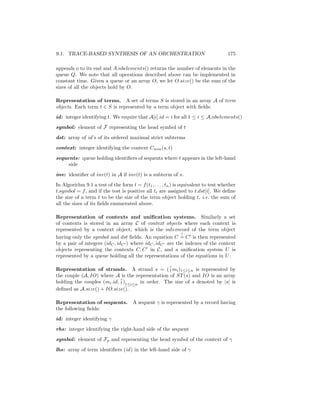 9.1. TRACE-BASED SYNTHESIS OF AN ORCHESTRATION                                        175

appends o to its end and A.nbelements() returns the number of elements in the
queue Q. We note that all operations described above can be implemented in
constant time. Given a queue or an array O, we let O.size() be the sum of the
sizes of all the objects hold by O.

Representation of terms. A set of terms S is stored in an array A of term
objects. Each term t ∈ S is represented by a term object with ﬁelds:
id: integer identifying t. We require that A[i].id = i for all 1 ≤ i ≤ A.nbelements()
symbol: element of F representing the head symbol of t
dst: array of id ’s of its ordered maximal strict subterms
context: integer identifying the context Cmin (s, t)
sequents: queue holding identiﬁers of sequents where t appears in the left-hand
     side
inv: identiﬁer of inv(t) in A if inv(t) is a subterm of s.
In Algorithm 9.1 a test of the form t = f (t1 , . . . , tn ) is equivalent to test whether
t.symbol = f , and if the test is positive all ti are assigned to t.dst[i]. We deﬁne
the size of a term t to be the size of the term object holding t, i.e. the sum of
all the sizes of its ﬁelds enumerated above.

Representation of contexts and uniﬁcation systems. Similarly a set
of contexts is stored in an array C of context objects where each context is
represented by a context object, which is the sub-record of the term object
                                                         ?
having only the symbol and dst ﬁelds. An equation C = C is then represented
by a pair of integers (idC , idC ) where idC , idC are the indexes of the context
objects representing the contexts C, C in C, and a uniﬁcation system U is
represented by a queue holding all the representations of the equations in U .

Representation of strands. A strand s = ( ? mi )1≤i≤n is represented by
                                                  !
the couple (A, IO) where A is the representation of ST (s) and IO is an array
holding the couples (mi .id, ? )1≤i≤n in order. The size of s denoted by |s| is
                             !
deﬁned as A.size() + IO.size().

Representation of sequents.           A sequent γ is represented by a record having
the following ﬁelds:
id: integer identifying γ
rhs: integer identifying the right-hand side of the sequent
symbol: element of Fp and representing the head symbol of the context of γ
lhs: array of term identiﬁers (id ) in the left-hand side of γ
 