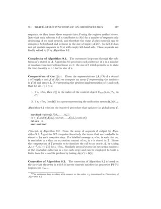 9.1. TRACE-BASED SYNTHESIS OF AN ORCHESTRATION                                      177

sequents; we then insert these sequents into S using the register method above.
Note that each subterm t of s contributes to S(s) by a number of sequents only
depending of its head symbol, and therefore the value S.nbelements() can be
computed beforehand and is linear in the size of input (A, IO). In fact S does
not yet contain sequents in S(s) with empty left-hand side. These sequents are
ﬁnally added to S by Algorithm 9.2.


Complexity of Algorithm 9.1. The outermost loop runs through the sub-
terms of s stored in A. Algorithm 9.1 processes each subterm t of s in a number
of constant-time instructions linear w.r.t. the size of t which permits us to state
its time-linearity w.r.t. to the size of s.


Computation of the Ui (s). Given the representations (A, IO) of a strand
s of length n and S of S(s) we compute an array C representing the contexts
in C(s) and arrays I, U representing the prudent implementation of s and such
that for all 1 ≤ i ≤ n:

   1. if si =!mi then I[i] is the index of the context object Cmin (s, mi )τ s,i in
      C4;

   2. if si =?mi then U[i] is a queue representing the uniﬁcation system Ui (s)τ s,i .

Algorithm 9.2 relies on the register2 procedure that updates the global array C.

  method register2(f [id1 , . . . , idn ])
  cr ← C.add(f [A[id1 ].context, . . . ,S[idn ].context])
  return cr
  end method

Principle of Algorithm 9.2. From the array of sequents S output by Algo-
rithm 9.1, Algorithm 9.2 computes iteratively the terms that are reachable in
strand s, for each reception step. If a labelled message si =!mi is such that mi
is reachable in s then an extraction context of mi in s is stored in I. Hence
the computation of I permits us to simulate the call to an oracle Ar by taking
Ar (si−1 , mi ) = I[i] for si =!mi . Similarly array U stores the extraction contexts
of the reachable subterms in s (at each step) and can be employed to build a
ﬁnite basis for s and its preﬁxes by taking Ab (si ) = U[i].


Correction of Algorithm 9.2. The correction of Algorithm 9.2 is based on
the fact that the order in which it inserts contexts satisﬁes the properties P1–P3
imposed on R(s) .

   4 The minimum here is taken with respect to the order 
                                                           Q introduced in Correction of
Algorithm 9.2.
 