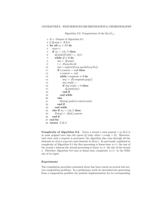 178CHAPTER 9. WEB SERVICES ORCHESTRATION  CHOREOGRAPHY

                      Algorithm 9.2: Computation of the Ui (s)τ s,i

    1:   S ← Output of Algorithm 9.1
    2:   C,Q,step ← ∅, ∅, 0
    3:   for all mi ∈ IO do
    4:     step++
    5:     if mi = (idi ,?) then
    6:        Q.push(S.add( xi idi ))
    7:        while Q = ∅ do
    8:          seq ← Q.pop()
    9:          t ← S[seq.rhs.id]
   10:          ind = register2(seq.symbol[seq.lhs])
   11:          if t.context = null then
   12:             t.context ← ind
   13:             while t.sequents = ∅ do
   14:                seq’ ← S[t.sequents.pop()]
   15:                seq’.ready−−
   16:                if seq’.ready = 0 then
   17:                   Q.push(seq’)
   18:                end if
   19:             end while
   20:          else
   21:             U[step].push((t.context,ind))
   22:          end if
   23:        end while
   24:     else if mi = (idi ,!) then
   25:        I[step] ← A[idi ].context
   26:     end if
   27:   end for
   28:   return I, U, C


Complexity of Algorithm 9.2. Given a strand s each sequent γ in S(s) is
at most popped once into the queue Q (only when γ.ready = 0). Moreover,
each time such a sequent is processed, the algorithm also runs through all the
elements in rhs(e).sequents and elements in lhs(e). As previously explained in
complexity of Algorithm 9.1 the ﬁrst processing is linear-time w.r.t. the size of
the strand s whereas the second processing is linear w.r.t. the size of the strand
s. Therefore Algorithm 9.2 runs in linear-time complexity w.r.t. to the DAG
size of its input.


Experiments

The compilation procedure presented above has been tested on several web ser-
vice composition problems. As a preliminary work we succeeded into generating
from a composition problem the prudent implementation for its corresponding
 