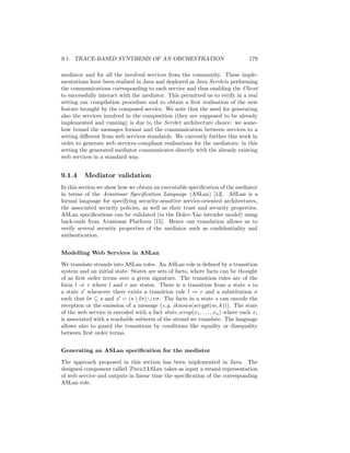 9.1. TRACE-BASED SYNTHESIS OF AN ORCHESTRATION                                  179

mediator and for all the involved services from the community. These imple-
mentations have been realised in Java and deployed as Java Servlets performing
the communications corresponding to each service and thus enabling the Client
to successfully interact with the mediator. This permitted us to verify in a real
setting our compilation procedure and to obtain a ﬁrst realisation of the new
feature brought by the composed service. We note that the need for generating
also the services involved in the composition (they are supposed to be already
implemented and running) is due to the Servlet architecture choice: we some-
how bound the messages format and the communication between services to a
setting diﬀerent from web services standards. We currently further this work in
order to generate web services compliant realisations for the mediators: in this
setting the generated mediator communicates directly with the already existing
web services in a standard way.


9.1.4     Mediator validation
In this section we show how we obtain an executable speciﬁcation of the mediator
in terms of the Avantssar Speciﬁcation Language (ASLan) [13]. ASLan is a
formal language for specifying security-sensitive service-oriented architectures,
the associated security policies, as well as their trust and security properties.
ASLan speciﬁcations can be validated (in the Dolev-Yao intruder model) using
back-ends from Avantssar Platform [15]. Hence our translation allows us to
verify several security properties of the mediator such as conﬁdentiality and
authentication.


Modelling Web Services in ASLan

We translate strands into ASLan roles. An ASLan role is deﬁned by a transition
system and an initial state. States are sets of facts, where facts can be thought
of as ﬁrst order terms over a given signature. The transition rules are of the
form l ⇒ r where l and r are states. There is a transition from a state s to
a state s whenever there exists a transition rule l ⇒ r and a substitution σ
such that lσ ⊆ s and s = (s  lσ) ∪ rσ. The facts in a state s can encode the
reception or the emission of a message (e.g. iknows(scrypt(m, k))). The state
of the web service is encoded with a fact state wrap(x1 , . . . , xn ) where each xi
is associated with a reachable subterm of the strand we translate. The language
allows also to guard the transitions by conditions like equality or disequality
between ﬁrst order terms.


Generating an ASLan speciﬁcation for the mediator

The approach proposed in this section has been implemented in Java. The
designed component called Trace2ASLan takes as input a strand representation
of web service and outputs in linear time the speciﬁcation of the corresponding
ASLan role.
 