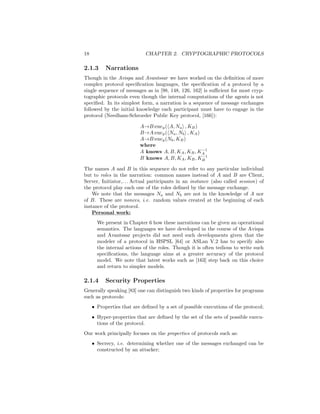 18                           CHAPTER 2. CRYPTOGRAPHIC PROTOCOLS

2.1.3      Narrations
Though in the Avispa and Avantssar we have worked on the deﬁnition of more
complex protocol speciﬁcation languages, the speciﬁcation of a protocol by a
single sequence of messages as in [98, 148, 126, 162] is suﬃcient for most cryp-
tographic protocols even though the internal computations of the agents is not
speciﬁed. In its simplest form, a narration is a sequence of message exchanges
followed by the initial knowledge each participant must have to engage in the
protocol (Needham-Schroeder Public Key protocol, [166]):

                          A→B:encp ( A, Na , KB )
                          B→A:encp ( Na , Nb , KA )
                          A→B:encp (Nb , KB )
                          where
                                                    −1
                          A knows A, B, KA , KB , KA
                                                    −1
                          B knows A, B, KA , KB , KB

The names A and B in this sequence do not refer to any particular individual
but to roles in the narration: common names instead of A and B are Client,
Server, Initiator,. . . Actual participants in an instance (also called session) of
the protocol play each one of the roles deﬁned by the message exchange.
    We note that the messages Na and Nb are not in the knowledge of A nor
of B. These are nonces, i.e. random values created at the beginning of each
instance of the protocol.
    Personal work:
       We present in Chapter 6 how these narrations can be given an operational
       semantics. The languages we have developed in the course of the Avispa
       and Avantssar projects did not need such developments given that the
       modeler of a protocol in HSPSL [64] or ASLan V.2 has to specify also
       the internal actions of the roles. Though it is often tedious to write such
       speciﬁcations, the language aims at a greater accuracy of the protocol
       model. We note that latest works such as [163] step back on this choice
       and return to simpler models.

2.1.4      Security Properties
Generally speaking [83] one can distinguish two kinds of properties for programs
such as protocols:
     • Properties that are deﬁned by a set of possible executions of the protocol;
     • Hyper-properties that are deﬁned by the set of the sets of possible execu-
       tions of the protocol.
Our work principally focuses on the properties of protocols such as:
     • Secrecy, i.e. determining whether one of the messages exchanged can be
       constructed by an attacker;
 