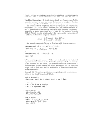 180CHAPTER 9. WEB SERVICES ORCHESTRATION  CHOREOGRAPHY

Handling Knowledge. A strand of even length s = [?s1 !s2 . . .?sn−1 !sn ] is
translated into a set of rules. We assume the existence of an injective function
name mapping each term in RST (s) to a unique string.
    We assume that each reception is followed by a response, and compile each
sub-sequence ?s2j−1 !s2j of s into a transition rule. We reuse the notations Si
and Ci of Deﬁnition 31. The internal state of the agent executing the mediator
is modelled by a term state wrap of arity k, where k is the number of terms in
RST (s). At each step i a variable val(i, t) that represents the current value of
t ∈ RST (s) in the state is computed as follows:

                                  X name(t) if t ∈ RSTk (s)
                   val(k, t) =
                                  Y name(t) otherwise

    We translate each couple ?si−1 !si in the strand with the generic pattern:
state wrap(val(i − 2, t1 ),...,val(i − 2, tm ), i − 1).
iknows(val(i − 1, si−1 ))    ?          equal(t, t )
                            t=t ∈Si−1
⇒
state wrap(val(i, t1 ),...,val(i, tm ), i + 1).
iknows(Ci )

Initial knowledge and nonces. We have a special translation for the initial
sequence of values received in the strand that correspond to the parameters
for the execution and the nonces. We create an initial state that contains a
state wrap term for each instance of a strand. The value of t ∈ RST (s) in this
term is either ⊥ if t is not a nonce or a parameter, or the ground term actually
used as a parameter.
Example 32. The ASLan speciﬁcation corresponding to the web service de-
scribed by the strand ?scrypt(m, k)?k!m is:

section signature:
 state_wrap: nat * msg * symmetric_key * msg - fact

section types:
 t,Y_T,X_T,m,Y_M,X_M: message
 k,Y_K,X_K: symmetric_key

section inits:
 initial_state init :=
 state_wrap(t,k,m,1)

section rules:
 step s1_(Y_T,Y_K,Y_M,X_T) :=
  state_wrap(Y_T,Y_K,Y_M,1).
  iknows(X_T)
 