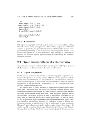 9.2. TRACE-BASED SYNTHESIS OF A CHOREOGRAPHY                                 181

   =
  state_wrap(X_T,Y_K,Y_M,3)
 step s3s4(X_T,Y_K,Y_M,X_K,X_M) :=
  state_wrap(X_T,Y_K,Y_M,3).
  iknows(X_K)
   equal(X_T,crypt(X_K,X_M))
   =
  state_wrap(X_T,X_K,X_M,5).
  iknows(X_M)

9.1.5    Conclusion
Relying on cryptographic protocols analysis methods we succeeded into solving
the web services composition problem. The solution we propose further the
analysis to generating an operational realisation of the newly obtained com-
posed service permitting to use its associated new computation feature. This
realisation is prudent in the sense it checks its input messages as thoroughly as
possible and validated against regular security properties using the Avantssar
validation platform.


9.2     Trace-Based synthesis of a choreography
This section is a summary of the work done in collaboration with Tigran Avanesov,
M. Turuani, and M. Rusinowitch on the synthesis of services.

9.2.1    Agent cooperation
In this section, we discuss the problem of constructing agent cooperation pro-
tocols in the presence of security policies. Whereas service synthesis methods
usually focus on orchestration, i.e. the synthesis of a new service that communi-
cates with existing ones to provide new functionalities to the users, we consider
the problem of the synthesis of a choreography, i.e. of a complex multi-party
protocol between service providers.
    We consider a set of agents who have to cooperate in order to achieve some
given goals. We assume that the agents can exchange messages through asyn-
chronous communications channels. We need to build a communication scenario
such that all the agents attain their goals. Such a scenario deﬁnes a service
choreography: each agent performs actions in accordance with behaviour of
other ones in a way that all the participants are satisﬁed. In contrast to the
service orchestration, we do not mark out any of them as a central entity: there
is neither client nor mediator. Moreover, for each agent we want to deﬁne a con-
form role such that an agent is able to play it with regard to some restrictions
like agent’s knowledge, security policy and network topology. Note, that we do
not ﬁx possible operations for each participant, but give them a carte blanche
in using their knowledge. Contrariwise, once choreography is deﬁned, one can
 