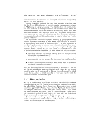 182CHAPTER 9. WEB SERVICES ORCHESTRATION  CHOREOGRAPHY

extract operations that was used and each agent can deploy a corresponding
service (with ﬁxed operations).
    Similar cooperation problems have often been addressed in previous work
[32, 33, 45, 164, 178] and solved by methods ranging from automata synthesis
to AI planning or logic programming. Our objective here is to contribute to
the state of the art by solving some cases, not considered before, where the
structure of messages matters and where the security policy of each agent is an
additional constraint. It is a non trivial task to ﬁnd a cooperation scheme. Since
some agents may not trust each other, they may have their own requirements
to communicate, and some intermediates may be required to intervene (e.g. to
provide certiﬁcates).
    We represent the communicating agents abstractly by specifying them solely
by their initial knowledge (what an agent knows in the beginning of the inter-
action) and their goals (what he wants to obtain). The agent may create a
new knowledge from what he knows at some point: at each point of the execu-
tion, the agent’s knowledge is closed under pairing, encryption, decryption (if
he knows the key), signing, etc. The agent ability to cooperate takes the form
of sending and receiving of messages. But some restrictions are to be imposed:

   • agents may not accept any message, but only those with some pre-deﬁned
     pattern (this expresses his policy);

   • agents can only send the messages they can create from their knowledge;

   • an agent cannot communicate directly with another agent if the two do
     not share a communication channel.

Note that we can parametrise the initial knowledge of the agents, e.g. we can
say that and agent knows something encrypted with a given key but without
specifying what exactly is encrypted. In this case the problem would be to ﬁnd
values that instantiate an initial knowledge of every agent together with the
communication that satisﬁes all the goals


9.2.2     Book publishing
We give an instance of the problem (see Figure 9.4): a writer (Agent A1 ) wants
to publish his new book (t). There is an enterprise that, besides others services,
has a Publishing (Printing) Service (Agent A4 ). This service accepts to print
only books approved by a Writing Style Authority (Agent A3 ). Anyone outside
this enterprise is forbidden to access directly the Printing Service. To get access
one has to contact the “Reception” (Agent A2 ) of this enterprise. The Reception
can communicate with the Printing Service: they share a key and the Printing
Service accepts only messages encrypted with that key.
    In this case, the network topology is as follows: A1 , A2 , A3 are pairwise con-
nected (as they represent public entities); A2 and A4 also have a communication
channel (as they belong to the same enterprise).
 