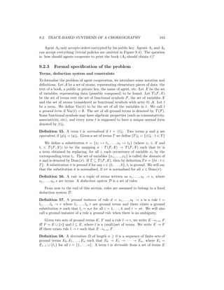 9.2. TRACE-BASED SYNTHESIS OF A CHOREOGRAPHY                                        183

    Agent A2 only accepts orders encrypted by his public key. Agents A1 and A3
can accept everything (trivial policies are omitted in Figure 9.4). The question
is: how should agents cooperate to print the book (A4 should obtain t)?

9.2.3     Formal speciﬁcation of the problem
Terms, deduction system and constraints
To formalise the problem of agent cooperation, we introduce some notation and
deﬁnitions. Let A be a set of atoms, representing elementary pieces of data: the
text of a book, a public or private key, the name of agent, etc. Let X be the set
of variables, representing data (possibly composed) to be found. Let T (F, X )
be the set of terms over the set of functional symbols F, the set of variables X
and the set of atoms (considered as functional symbols with arity 0) A. Let t
be a term. We deﬁne Var(t) to be the set of all the variables in t. We call t
a ground term if Var(t) = ∅. The set of all ground terms is denoted by T (F).
Some functional symbols may have algebraic properties (such as commutativity,
associativity, etc), and every term t is supposed to have a unique normal form
denoted by (t)↓.
Deﬁnition 55. A term t is normalised if t = (t)↓. Two terms p and q are
equivalent, if (p)↓ = (q)↓. Given a set of terms T we deﬁne (T )↓ = {(t)↓ : t ∈ T }
    We deﬁne a substitution σ = {x1 → t1 , . . . , xk → tk } (where xi ∈ X and
ti ∈ T (F, X )) to be the mapping σ : T (F, X ) → T (F, X ) such that tσ is
a term obtained by replacing, for all i, each occurrence of variable xi by the
corresponding term ti . The set of variables {x1 , . . . , xk } is called the domain of
σ and is denoted by Dom(σ). If T ⊆ T (F, X ), then by deﬁnition T σ = {tσ : t ∈
T }. A substitution σ is ground if for any i ∈ {1, . . . , k}, ti is ground. We will say
that the substitution σ is normalised, if xσ is normalised for all x ∈ Dom(σ).
Deﬁnition 56. A rule is a tuple of terms written as s1 , . . . , sk → s, where
s1 , . . . , sk , s are terms. A deduction system D is a set of rules.
   From now to the end of this section, rules are assumed to belong to a ﬁxed
deduction system D.
Deﬁnition 57. A ground instance of rule d = s1 , . . . , sk → s is a rule l =
l1 , . . . , lk → r where l1 , . . . , lk , r are ground terms and there exists a ground
substitution σ such that li = si σ for all i = 1, . . . , k and r = sσ. We will also
call a ground instance of a rule a ground rule when there is no ambiguity.
    Given two sets of ground terms E, F and a rule l → r, we write E →l→r F
iﬀ F = E ∪ {r} and l ⊆ E, where l is a (multi)set of terms. We write E → F
iﬀ there exists rule l → r such that E →l→r F .
Deﬁnition 58. A derivation D of length n ≥ 0 is a sequence of ﬁnite sets of
ground terms E0 , E1 , . . . , En such that E0 → E1 → · · · → En , where Ei =
Ei−1 ∪ {ti } for all i = {1, . . . , n}. A term t is derivable from a set of terms E
 