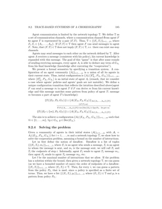 9.2. TRACE-BASED SYNTHESIS OF A CHOREOGRAPHY                                          185

     Agent communication is limited by the network topology T. We deﬁne T as
a set of communication channels, where a communication channel f rom agent F
to agent T is represented by a pair (F, T ). Thus, T = {(Fi , Ti )}i=1,...,k , where
Fi , Ti ∈ {A1 , . . . , Am }. If (F, T ) ∈ T then agent F can send messages to agent
F . Note, that (F, T ) ∈ T does not imply (F, T ) ∈ T, i.e. there can exist one-way
channels.
     Agents may send messages to each other on the network deﬁned by T. After
agent A receives a message (consistent with his policy), his current knowledge is
expanded with this message. The goal of this “game” is that after some rounds
of sending-receiving messages, every agent Ai is able to deduce any term of GAi
from his ﬁnal knowledge (knowledge after executing the “cooperation”).
     We present a formal semantics by specifying a transition system. A con-
ﬁguration of an agent community {Ai }i=1,...,m is a union of all its agents in
                                                              0
their current state. Thus, initial conﬁguration is {Ai ( EAi , PAi , GAi )}i=1,...,m ,
           0
where EAi , PAi , GAi is an initial state of agent Ai (remark, that we consider
a case where agents’ policies and agents’ goals are not mutable). We deﬁne a
unique conﬁguration transition that reﬂects the intuition described above(agent
F can send a message m to agent T if F can derive m from his current knowl-
edge and this message matches some pattern from policy of agent T ; message
m becomes a part of agent T ’s knowledge):

                {T ( ET , PT , GT )} ∪ {A( EA , PA , GA )}A∈{A1 ,...,Am }{T }
                                                  (F,T ),m
                           −− − − − − − − − − − − − − − − − −→
                           −−−−−−−−−−−−−−−−−−
                            if F ∈{A1 ,...,Am }{T }∧m∈Der(EF )∧∃p∈PT , ∃σ:pσ=m
        {T ( ET ∪ {m}, PT , GT )} ∪ {A( EA , PA , GA )}A∈{A1 ,...,Am }{T }

   The aim is to achieve a conﬁguration {Ai ( EAi , PAi , GAi )}i=1,...,m such that
∀i ∈ {1, . . . , m}, ∀g ∈ GAi g ∈ Der(EAi ).

9.2.4     Solving the problem
Given a community of agents in their initial states (Ai )i=1,...,m with Ai =
Ai ( EAi , PAi , GAi ) for i = 1, . . . , m and a network topology T, we show how to
solve the cooperation problem, assuming a bound on the number of interactions.
    Let us ﬁrst deﬁne the notion of dataﬂow. Dataﬂow is a list of tuples
{ (Fi , Ti ), mi }i=1,...,l , where Fi is an agent who sends a message, Ti is an agent
to whom the message is sent, and mi is the message sent; we will call Fi and
Ti the endpoints of step i. Informally, agent F1 sends to agent T1 message m1 ,
then agent F2 sends to agent T2 message m2 , etc.
    Let l be the maximal number of interactions that we allow. If the problem
has a solution within the bound, then given a network topology T, we can guess
(as we have a bounded number of cases) the order of endpoints of a dataﬂow:
{(Fi , Ti )}i=1,...,l , where (Fi , Ti ) ∈ T. Then, for every i, we can guess a pattern
from the policy PTi that is used, since a policy is speciﬁed as a ﬁnite set of
terms. Thus, we have a list { (Fi , Ti ), pi }i=1,...,l , where (Fi , Ti ) ∈ T and pi is a
pattern from policy PTi .
 