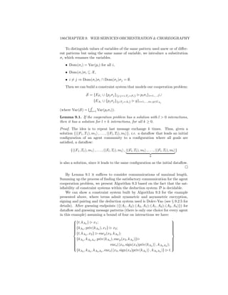 186CHAPTER 9. WEB SERVICES ORCHESTRATION  CHOREOGRAPHY

   To distinguish values of variables of the same pattern used anew or of diﬀer-
ent patterns but using the same name of variable, we introduce a substitution
σi which renames the variables.
   • Dom(σi ) = Var(pi ) for all i,
   • Dom(σi )σi ⊆ X ,
   • i = j ⇒ Dom(σi )σi ∩ Dom(σj )σj = ∅.
   Then we can build a constraint system that models our cooperation problem:

                   S = {EFi ∪ {pj σj }{j:ji,Tj =Fi }         pi σi }i=1,...,l ∪
                         {EAi ∪ {pj σj }{j:Tj =Ai }       g}i=1,...,m; g∈GAi
                       l
(where Var(S) =        i=1   Var(pi σi )).
Lemma 9.1. If the cooperation problem has a solution with l  0 interactions,
then it has a solution for l + k interactions, for all k ≥ 0.
Proof. The idea is to repeat last message exchange k times. Thus, given a
solution { (F1 , T1 ), m1 , . . . , (Fl , Tl ), ml }, i.e. a dataﬂow that leads an initial
conﬁguration of an agent community to a conﬁguration where all goals are
satisﬁed, a dataﬂow:

       { (F1 , T1 ), m1 , . . . , (Fl , Tl ), ml , (Fl , Tl ), ml , . . . , (Fl , Tl ), ml }
                                                                      k

is also a solution, since it leads to the same conﬁguration as the initial dataﬂow.


    By Lemma 9.1 it suﬃces to consider communications of maximal length.
Summing up the process of ﬁnding the satisfactory communication for the agent
cooperation problem, we present Algorithm 9.3 based on the fact that the sat-
isﬁability of constraint systems within the deduction system D is decidable.
    We can show a constraint system built by Algorithm 9.3 for the example
presented above, where terms admit symmetric and asymmetric encryption,
signing and pairing and the deduction system used is Dolev-Yao (see § 9.2.5 for
details). After guessing endpoints ({(A1 , A3 ); (A3 , A1 ); (A1 , A2 ); (A2 , A4 )}) for
dataﬂow and guessing message patterns (there is only one choice for every agent
in this example) assuming a bound of four on interactions we have:

         {t, kA2 } x1 ;
                                                                                
                                                                                
                                                                                 
         {k , priv(k ), x } x ;
         
          A3
                                                                                 
                                                                                 
         
                        A3      1       2                                       
                                                                                 
                                                                                 
         {t, k , x } enc (x , k );
                                                                                
                                                                                 
                A2   2           p 3 A2
         {kA2 , kA2 A4 , priv(kA4 ), encp (x3 , kA2 )}
                                                                                
                                                                                 
         
                                                                                
                                                                                 
         
         
                                    encs ( x4 , sign(x4 )priv(kA3 ) , kA2 A4 ); 
                                                                                 
                                                                                 
                                                                                
           {kA2 , kA3 , kA2 A4 , encs ( x4 , sign(x4 )priv(kA3 ) , kA2 A4 )} t.
                                                                                
 
