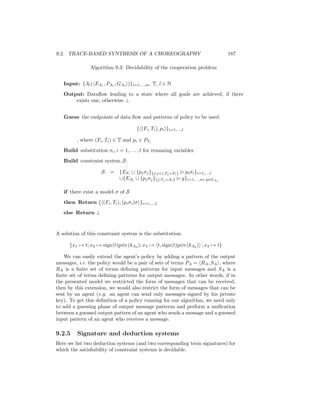 9.2. TRACE-BASED SYNTHESIS OF A CHOREOGRAPHY                                 187

                Algorithm 9.3: Decidability of the cooperation problem


   Input: {Ai ( EAi , PAi , GAi )}i=1,...,m , T, l ∈ N

   Output: Dataﬂow leading to a state where all goals are achieved, if there
       exists one, otherwise ⊥


   Guess the endpoints of data ﬂow and patterns of policy to be used:

                                       { (Fi , Ti ), pi }i=1,...,l

         , where (Fi , Ti ) ∈ T and pi ∈ PTi
   Build substitution σi , i = 1, . . . , l for renaming variables
   Build constraint system S:

                     S   = {EFi ∪ {pj σj }{j:ji,Tj =Fi } pi σi }i=1,...,l
                           ∪{EAi ∪ {pj σj }{j:Tj =Ai } g}i=1,...,m; g∈GAi

   if there exist a model σ of S
   then Return { (Fi , Ti ), (pi σi )σ }i=1,...,l

   else Return ⊥



A solution of this constraint system is the substitution:

      {x1 → t; x2 → sign(t)priv(kA3 ); x3 → t, sign(t)priv(kA3 ) ; x4 → t}

   We can easily extend the agent’s policy by adding a pattern of the output
messages, i.e. the policy would be a pair of sets of terms PA = RA , SA , where
RA is a ﬁnite set of terms deﬁning patterns for input messages and SA is a
ﬁnite set of terms deﬁning patterns for output messages. In other words, if in
the presented model we restricted the form of messages that can be received,
then by this extension, we would also restrict the form of messages that can be
sent by an agent (e.g. an agent can send only messages signed by his private
key). To get this deﬁnition of a policy running for our algorithm, we need only
to add a guessing phase of output message patterns and perform a uniﬁcation
between a guessed output pattern of an agent who sends a message and a guessed
input pattern of an agent who receives a message.

9.2.5    Signature and deduction systems
Here we list two deduction systems (and two corresponding term signatures) for
which the satisﬁability of constraint systems is decidable.
 