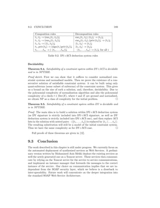 9.3. CONCLUSION                                                                               189

       Composition rules                           Decomposition rules
       t1 , t2 → (encs (t1 , t2 ))↓                encs (t1 , t2 ), (t2 )↓ → (t1 )↓
       t1 , t2 → (encp (t1 , t2 ))↓                encp (t1 , t2 ), (priv(t2 ))↓ → (t1 )↓
       t1 , t2 → ( t1 , t2 )↓                       t1 , t2 → (t1 )↓
       t1 , priv(t2 ) → (sign(t1 )priv(t2 ))↓       t1 , t2 → (t2 )↓
       t1 , . . . , tm → (· (t1 , . . . , tm ))↓    · (t1 , . . . , tm ) → (ti )↓ for all i

                     Table 9.2: DY+ACI deduction system rules


Decidability
Theorem 9.4. Satisﬁability of a constraint system within DY+ACI is decidable
and is in NPTIME.
Proof sketch. First we can show that it suﬃces to consider normalised con-
straint systems and normalised models. Then we prove the existence of a con-
servative solution of satisﬁable constraint system: it can be built using only
quasi-subterms (some subset of subterms) of the constraint system. This gives
us a bound on the size of such a solution, and, therefore, decidability. Due to
the polynomial complexity of normalisation algorithm and also the polynomial
complexity of a check t ∈ Der(E), where t and E are ground and normalised,
we obtain NP as a class of complexity for the initial problem.
Theorem 9.5. Satisﬁability of a constraint system within DY is decidable and
is in NPTIME.
Proof. The main idea is to build a solution within DY+ACI deduction system
(as DY signature is strictly included into DY+ACI signature, as well as DY
deduction system is strictly included into DY+ACI one), and then replace ACI
lists in the solution with nested pairs: · ({t1 , . . . , tn }) is replaced by t1 , . . . , tn .
The resulting substitution will still be a model of the initial constraint system.
Thus we have the same complexity as for DY+ACI case.
    Full proofs of these theorems are given in [12].


9.3       Conclusion
The work described in this chapter is still under progress. We currently focus on
the automated deployment of synthesized services as Web Services. A prelimi-
nary version written by Mohammed Anis Mekki deploys the existing services as
well the newly generated one on a Tomcat server. These services then communi-
cate by relying on the Tomcat server for the service to service communications,
and implement an instance manager that forwards the messages to the correct
instance of the service. Our choice on communication implies that we are in-
dependent from the SOAP security layer, which we believe is a drawback to
inter-operability. Future work will concentrate on the deeper integration into
the standard SOAP Web Service Architecture.
 