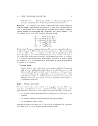 2.1. CRYPTOGRAPHIC PROTOCOLS                                                     19

   • Authentication, i.e. determining whether the principals accept only the
     messages originating from the participants listed in the narration.
Example 1. The simpliﬁed [147] version of the Needham-Schroeder Public Key
protocol (NSPK) [166] exhibits vulnerabilities to both secrecy and authentica-
tion. Whereas at the end of their respective execution A and B shall be assured
to have engaged in a conversation one with another and that the nonces Na and
Nb are kept secret, Lowe [147] found the following attack:
                          A → I :encp ( A, Na , KI )
                         I(A)→ B :encp ( A, Na , KB )
                          B →I(A):encp ( Na , Nb , KA )
                           I → A :encp ( Na , Nb , KA )
                          A → I :encp (Nb , KI )
                         I(A)→ B :encp (Nb , KB )
In this attack A starts a legitimate instance of the protocol with an intruder, i.e.
a dishonest agent I. This intruder then masquerades as A—the corresponding
events are denoted I(A)—and initiates a session with B. B responds as if he
were talking to A, and ends successfully his part of the protocol. However, in
the course of his protocol instance B has accepted messages issued by I instead
of A, hence an authenticity failure. Furthermore, the nonces Na and Nb , which
are believed by B to be a common secret shared with A, are actually known by
I, hence a secrecy breach.
   Personal work:
      Until recently I have worked only on the security analysis of properties
      such as secrecy and authentication. However in a debuting series of work
      I also consider the problem of the security analysis w.r.t. the equivalence
      of protocols. This notion is employed to reason about anonymity, e-voting
      protocols, abstraction of a perfect primitive by a concrete one, and so on.
      Chapter 10 includes these results, which are related to the refutation of
      cryptographic protocols.

2.1.5     Formal methods
We have worked on the formal analysis of cryptographic protocols. This means
that given a speciﬁcation such as a narration we built a logical model of the
protocol and its environment consisting in three parts describing respectively:
   • the possible actions of agents behaving as prescribed by the roles in the
     protocol;
   • the possible actions of an attacker in the setting considered;
   • the property we want to verify.
The parallel execution of roles and of the intruder is interpreted by a conjunc-
tion. Two types of logical analysis can then be performed:
 