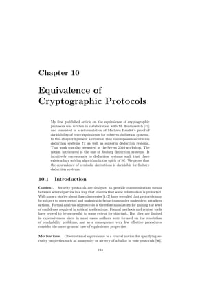 Chapter 10

Equivalence of
Cryptographic Protocols

        My ﬁrst published article on the equivalence of cryptographic
        protocols was written in collaboration with M. Rusinowitch [75]
        and consisted in a reformulation of Mathieu Baudet’s proof of
        decidability of trace equivalence for subterm deduction systems.
        In this chapter I present a criterion that encompasses saturation
        deduction systems ?? as well as subterm deduction systems.
        That work was also presented at the Secret 2010 workshop. The
        notion introduced is the one of ﬁnitary deduction systems. It
        intuitively corresponds to deduction systems such that there
        exists a lazy solving algorithm in the spirit of [8]. We prove that
        the equivalence of symbolic derivations is decidable for ﬁnitary
        deduction systems.

10.1      Introduction
Context. Security protocols are designed to provide communication means
between several parties in a way that ensures that some information is protected.
Well-known stories about ﬂaw discoveries [147] have revealed that protocols may
be subject to unexpected and undesirable behaviours under malevolent attackers
actions. Formal analysis of protocols is therefore mandatory for gaining the level
of conﬁdence required in critical applications. Formal methods and related tools
have proved to be successful to some extent for this task. But they are limited
in expressiveness since in most cases authors were focused on the resolution
of reachability problems, and as a consequence very few eﬀective procedures
consider the more general case of equivalence properties.

Motivations. Observational equivalence is a crucial notion for specifying se-
curity properties such as anonymity or secrecy of a ballot in vote protocols [96].

                                       193
 