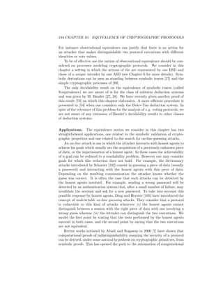 194 CHAPTER 10. EQUIVALENCE OF CRYPTOGRAPHIC PROTOCOLS

For instance observational equivalence can justify that there is no action for
an attacker that makes distinguishable two protocol executions with diﬀerent
identities or vote values.
    To be of eﬀective use the notion of observational equivalence should be con-
sidered on processes modeling cryptographic protocols. We consider in this
chapter a setting in which the actions of the are represented by one HSD and
those of a unique intruder by one ASD (see Chapter 6 for more details). Sym-
bolic derivations can be seen as standing between symbolic traces [27] and the
simple cryptographic processes of [89].
    The only decidability result on the equivalence of symbolic traces (called
S-equivalence) we are aware of is for the class of subterm deduction systems
and was given by M. Baudet [27, 28]. We have recently given another proof of
this result [73] on which this chapter elaborates. A more eﬃcient procedure is
presented in [54] when one considers only the Dolev-Yao deduction system. In
spite of the relevance of this problem for the analysis of e.g. voting protocols, we
are not aware of any extension of Baudet’s decidability results to other classes
of deduction systems.


Applications. The equivalence notion we consider in this chapter has two
straightforward applications, one related to the symbolic validation of crypto-
graphic properties and one related to the search for on-line guessing attacks.
    An on-line attack is one in which the attacker interacts with honest agents to
achieve his goals which usually are the acquisition of a previously unknown piece
of data, or the impersonation of a honest agent. In these cases the achievability
of a goal can be reduced to a reachability problem. However one may consider
goals for which this reduction does not hold. For example, the dictionnary
attacks introduced by Schneier [192] consist in guessing a piece of data (usually
a password) and interacting with the honest agents with this piece of data.
Depending on the resulting communication the attacker knows whether the
guess was correct. It is often the case that such attacks can be detected by
the honest agents involved. For example, sending a wrong password will be
detected by an authentication system that, after a small number of failure, may
invalidate the account and ask for a new password. To take into account this
possible response by honest agents, Ding and Horster [105] have introduced the
concept of undetectable on-line guessing attacks. They consider that a protocol
is vulnerable to this kind of attacks whenever (i) the honest agents cannot
distinguish between a session with the right piece of data with one involving a
wrong guess whereas (ii) the intruder can distinguish the two executions. We
model the ﬁrst point by stating that the tests performed by the honest agents
succeed in both cases, and the second point by saying that the two executions
are not equivalent.
    Recent works initiated by Abadi and Rogaway in 2000 [7] have shown that
computational proofs of indistinguishability ensuring the security of a protocol
can be derived, under some natural hypothesis on cryptographic primitives, from
symbolic proofs. This has opened the path to the automation of computational
 