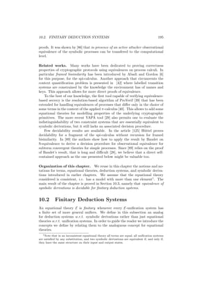 10.2. FINITARY DEDUCTION SYSTEMS                                                          195

proofs. It was shown by [86] that in presence of an active attacker observational
equivalence of the symbolic processes can be transfered to the computational
level.

Related works. Many works have been dedicated to proving correctness
properties of cryptographic protocols using equivalences on process calculi. In
particular framed bisimilarity has been introduced by Abadi and Gordon [6]
for this purpose, for the spi-calculus. Another approach that circumvents the
context quantiﬁcation problem is presented in [42] where labelled transition
systems are constrained by the knowledge the environment has of names and
keys. This approach allows for more direct proofs of equivalence.
    To the best of our knowledge, the ﬁrst tool capable of verifying equivalence-
based secrecy is the resolution-based algorithm of ProVerif [39] that has been
extended for handling equivalences of processes that diﬀer only in the choice of
some terms in the context of the applied π-calculus [40]. This allows to add some
equational theories for modelling properties of the underlying cryptographic
primitives. The more recent YAPA tool [29] also permits one to evaluate the
indistinguishability of two constraint systems that are essentially equivalent to
symbolic derivations, but it still lacks an associated decision procedure.
    Few decidability results are available. In the article [125] H¨ttel proves
                                                                     u
decidability for a fragment of the spi-calculus without recursion for framed
bisimilarity. In [89] the authors show how to apply the result by Baudet on
S-equivalence to derive a decision procedure for observational equivalence for
subterm convergent theories for simple processes. Since [89] relies on the proof
of Baudet’s result, that is long and diﬃcult [28], we believe that a direct self-
contained approach as the one presented below might be valuable too.

Organization of this chapter. We reuse in this chapter the notions and no-
tations for terms, equational theories, deduction systems, and symbolic deriva-
tions introduced in earlier chapters. We assume that the equational theory
considered is consistent, i.e. has a model with more than one element1 . The
main result of the chapter is proved in Section 10.3, namely that equivalence of
symbolic derivations is decidable for ﬁnitary deduction systems.


10.2        Finitary Deduction Systems
An equational theory E is ﬁnitary whenever every E-uniﬁcation system has
a ﬁnite set of more general uniﬁers. We deﬁne in this subsection an analog
for deduction systems w.r.t. symbolic derivations rather than just equational
theories w.r.t. uniﬁcation systems. In order to guide the reader we introduce the
concepts we deﬁne by relating them to the analoguous concept for equational
theories.
   1 Note that in an inconsistent equational theory all terms are equal, all uniﬁcation systems

are satisﬁed by any substitution, and two symbolic derivations are equivalent if, and only if,
they have the same structure on their input and output states.
 