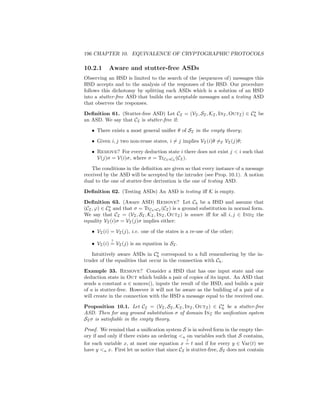 196 CHAPTER 10. EQUIVALENCE OF CRYPTOGRAPHIC PROTOCOLS

10.2.1     Aware and stutter-free ASDs
Observing an HSD is limited to the search of the (sequences of) messages this
HSD accepts and to the analysis of the responses of the HSD. Our procedure
follows this dichotomy by splitting each ASDs which is a solution of an HSD
into a stutter-free ASD that builds the acceptable messages and a testing ASD
that observes the responses.

Deﬁnition 61. (Stutter-free ASD) Let CI = (VI , SI , KI , InI , OutI ) ∈ Ch be
an ASD. We say that CI is stutter-free if:

   • There exists a most general uniﬁer θ of SI in the empty theory;

   • Given i, j two non-reuse states, i = j implies VI (i)θ =E VI (j)θ;

   • Remove? For every deduction state i there does not exist j  i such that
     V(j)σ = V(i)σ, where σ = TrCI ◦Ch (CI ).

   The conditions in the deﬁnition are given so that every instance of a message
received by the ASD will be accepted by the intruder (see Prop. 10.1). A notion
dual to the one of stutter-free derivation is the one of testing ASD.

Deﬁnition 62. (Testing ASDs) An ASD is testing iﬀ K is empty.

Deﬁnition 63. (Aware ASD) Remove? Let Ch be a HSD and assume that
(CI , ϕ) ∈ Ch and that σ = TrCh ◦CI (CI ) is a ground substitution in normal form.
We say that CI = (VI , SI , KI , InI , OutI ) is aware iﬀ for all i, j ∈ IndI the
equality VI (i)σ = VI (j)σ implies either:

   • VI (i) = VI (j), i.e. one of the states is a re-use of the other;
            ?
   • VI (i) = VI (j) is an equation in SI .

   Intuitively aware ASDs in Ch correspond to a full remembering by the in-
truder of the equalities that occur in the connection with Ch .

Example 33. Remove? Consider a HSD that has one input state and one
deduction state in Out which builds a pair of copies of its input. An ASD that
sends a constant a ∈ nonces(), inputs the result of the HSD, and builds a pair
of a is stutter-free. However it will not be aware as the building of a pair of a
will create in the connection with the HSD a message equal to the received one.

Proposition 10.1. Let CI = (VI , SI , KI , InI , OutI ) ∈ Ch be a stutter-free
ASD. Then for any ground substitution σ of domain InI the uniﬁcation system
SI σ is satisﬁable in the empty theory.

Proof. We remind that a uniﬁcation system S is in solved form in the empty the-
ory if and only if there exists an ordering u on variables such that S contains,
                                               ?
for each variable x, at most one equation x = t and if for every y ∈ Var(t) we
have y u x. First let us notice that since CI is stutter-free, SI does not contain
 