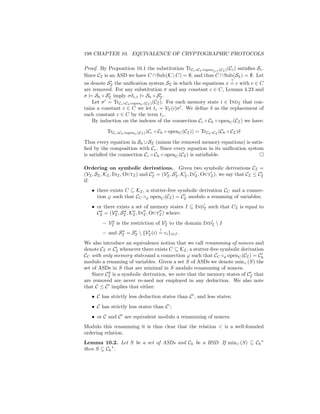 198 CHAPTER 10. EQUIVALENCE OF CRYPTOGRAPHIC PROTOCOLS

Proof. By Proposition 10.1 the substitution TrCc ◦Ch ◦open{c} (CI ) (Cc ) satisﬁes Sc .
Since CI is an ASD we have C ∩ Sub(K  C) = ∅, and thus C ∩ Sub(Sh ) = ∅. Let
                                                                          ?
us denote SI the uniﬁcation system SI in which the equations x = c with c ∈ C
are removed. For any substitution σ and any constant c ∈ C, Lemma 4.23 and
σ |= Sh ◦ SI imply σδc,t |= Sh ◦ SI .
    Let σ = TrCc ◦Ch ◦openC (CI ) (CI ). For each memory state i ∈ IndI that con-
tains a constant c ∈ C we let tc = VI (i)σ . We deﬁne δ as the replacement of
each constant c ∈ C by the term tc .
    By induction on the indexes of the connection Cc ◦ Ch ◦ openC (CI ) we have:

           TrCc ◦Ch ◦openC (CI ) (Cc ◦ Ch ◦ openC (CI )) = TrCh ◦CI (Ch ◦ CI )δ

Thus every equation in Sh ∪ SI (minus the removed memory equations) is satis-
ﬁed by the composition with Cc . Since every equation in its uniﬁcation system
is satisﬁed the connection Cc ◦ Ch ◦ openC (CI ) is satisﬁable.

Ordering on symbolic derivations. Given two symbolic derivations CI =
(VI , SI , KI , InI , OutI ) and CI = (VI , SI , KI , InI , OutI ), we say that CI ≤ CI
if:
   • there exists C ⊆ KI , a stutter-free symbolic derivation CC and a connec-
     tion ϕ such that CC ◦ϕ openC (CI ) = CI modulo a renaming of variables;
   • or there exists a set of memory states I ⊆ IndI such that CI is equal to
     CI = (VI , SI , KI , InI , OutI ) where:
         – VI is the restriction of VI to the domain IndI  I
                                     ?
         – and SI = SI  {VI (i) = ci }i∈I .
We also introduce an equivalence notion that we call renamming of nonces and
denote CI ≡ CI whenever there exists C ⊆ KI , a stutter-free symbolic derivation
CC with only memory statesand a connection ϕ such that CC ◦ϕ openC (CI ) = Ch
modulo a renaming of variables. Given a set S of ASDs we denote min (S) the
set of ASDs in S that are minimal in S modulo renamming of nonces.
    Since CI is a symbolic derivation, we note that the memory states of CI that
are removed are never re-used nor employed in any deduction. We also note
that C ≤ C implies that either:
   • C has strictly less deduction states than C , and less states;
   • C has strictly less states than C’;
   • or C and C are equivalent modulo a renamming of nonces.
Modulo this renamming it is thus clear that the relation  is a well-founded
ordering relation.
Lemma 10.2. Let S be a set of ASDs and Ch be a HSD. If min (S) ⊆ Ch
then S ⊆ Ch .
 