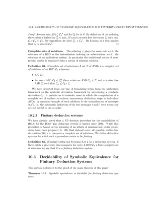 10.3. DECIDABILITY OF SYMBOLIC EQUIVALENCE FOR FINITARY DEDUCTION SYSTEMS199

Proof. Assume min (S) ⊆ Ch and let CI be in S. By deﬁnition of the ordering
there exists a derivation CI ∈ min (S) and a stutter-free derivation Cc such that
Cc ◦ CI = CI . By hypothesis we have CI ∈ Ch . By Lemma 10.1 this implies
that CI is also in Ch .

Complete sets of solutions. The ordering  plays the same role w.r.t. the
solutions of a HSD as the instantiation ordering on substitutions w.r.t. the
solutions of an uniﬁcation system. In particular the traditional notion of most
general uniﬁer is translated into a notion of minimal solution.

Deﬁnition 64. (Complete set of solutions) A set Σ of ASDs is a complete set
of solutions of an HSD Ch whenever:

   • Σ ⊆ Ch ;
                         sf
   • for every ASD CI ∈ Ch there exists an ASD Cm ∈ Σ and a stutter free
     ASD Cc such that Cm ≤ CI ◦ Cc .

     We have departed from our line of translating terms from the uniﬁcation
framework to the symbolic derivation framework by introducing a symbolic
derivation Cc . It permits us to consider cases in which the computation of a
complete set of uniﬁers introduces unnecessary deduction steps in individual
ASDs. A common example of such addition is the normalisation of messages
 t, t , i.e. the automatic deduction of the two messages t and t even when they
are not useful to the attacker.

10.2.3     Finitary deduction systems
We have already noted that a NP decision procedure for the satisﬁability of
HSDs for the Dolev-Yao deduction system is known since [190]. While this
procedure is based on the guessing of an attack of minimal size, other proce-
dures have been proposed [8, 161] that instead cover all possible stutter-free
derivations [66], i.e. compute a complete set of solutions. We deﬁne deduction
systems for which such a procedure exists to be ﬁnitary.

Deﬁnition 65. (Finitary Deduction Systems) Let I be a deduction system. If
there exists a procedure that computes for every I-HSD Ch a ﬁnite complete set
of solutions we say that I is a ﬁnitary deduction system.


10.3      Decidability of Symbolic Equivalence for
          Finitary Deduction Systems
This section is devoted to the proof of the main theorem of this paper.

Theorem 10.1. Symbolic equivalence is decidable for ﬁnitary deduction sys-
tems.
 