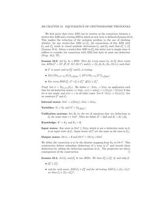 200 CHAPTER 10. EQUIVALENCE OF CRYPTOGRAPHIC PROTOCOLS

   We ﬁrst prove that every ASD can be written as the connection between a
stutter-free ASD and a testing ASD in which no new term is deduced (Lemma 10.3).
This implies the reduction of the inclusion problem to the one of checking
whether, for any stutter-free ASD in Ch , the connections of this ASD with
Ch and Ch result in closed symbolic derivations C1 and C2 such that C1 ⊆ C2
(Lemma 10.4). Given a stutter-free ASD in Ch this latter test is simple since it
suﬃces to consider the connection with ASD that have at most one deduction
(Prop. 10.2, ??).

Lemma 10.3. Let Ch be a HSD. Then for every aware CI in Ch there exists
two ASDs C = (V , S , K , In , Out ) and Ct = (Vt , St , Kt , Int , Outt ) such that:
                        sf
   • C is aware and in Ch and Ct is testing;

   • {Vt (i)TrCt ◦C   ◦Ch (Ct )}i∈Indt   ⊆ {V (i)TrC   ◦Ch (C   )}i∈Ind ;

   • For every HSD Ch , C ◦ Ct ∈ Ch iﬀ CI ∈ Ch .

Proof. Let σ = TrCh ◦Ct (CI ). We deﬁne ψ : IndI → IndI an application such
that for all deduction states i ∈ IndI , ψ(i) = min{j  i | V(j)σ = V(i)σ} if this
set is not empty and ψ(i) = i in all other cases. Let θ : VI (i) → VI (ψ(i)). Let
us construct C and Ct :

Internal states: Ind = ψ(IndI ), Indt = IndI ;

Variables: Vt = VI and V = VI |Ind ;

Uniﬁcation systems: Let S0 be the set of equations that are deductions in
    CI for some state i ∈ Ind . Then we deﬁne S = S0 θ and St = SI  S0 ;

Knowledge: K = KI and Kt = ∅;

Input states: Any state in Ind ⊆ IndI which is not a deduction state in Ct
    is an input state of Ct . Input states of C are the same as the ones in CI ;

Output states: Outt = ∅ and Out = OutI ∪ Ind .

We deﬁne the connection φ to be the identity mapping from Int to Out . This
construction deletes redundant deductions of a term in C and records these
deductions by adding the deduction equations in Ct . The properties are direct
consequences of the construction.

Lemma 10.4. Let Ch and Ch be two HSDs. We have Ch ⊆ Ch if, and only if:
      sf
   • Ch ⊆ Ch ;
                                  sf
   • and for each aware ASD CI ∈ Ch and for all testing ASD Ct ∈ (CI ◦ Ch )
     we have Ct ∈ (CI ◦ Ch ) .
 