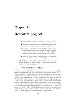 Chapter 11

Research project

           • to work on the potential applications to safety analysis;
           • to explore further the relation between reachability anal-
             ysis and ﬁrst-order automated reasoning techniques;
           • to obtain a comprehensive framework for service compo-
             sition that also takes into account trust negotiation, and
             as a consequence to relate more formally the models for
             protocols and Web Services presented in this document;
           • to extend the modularity results obtained to address the
             modular veriﬁcation of aspect-based programs.

        The third point is a straightforward continuation of the research
        I have presented in this document. I accordingly focus this
        chapter on the remaining points.

11.1      From security to safety
It has been advocated in [145] that security should not be an additional layer
around the protected system, but instead every system should be built with its
security in mind. A striking example is the case of malwares: it is futile to try
to detect the malware the users install, whether knowingly or not, on a system.
Sooner or later, a user will try to install one malware, and sooner or later, one
of the installed malware will not be detected in time. Accordingly, the problem
is not to detect or deﬁne what a malware is, but to ensure that no user-installed
software can alter in any way the proper functioning of the operating system.
    This paper has launched a serie of works, both academic and industrial.
First, an operating system with security in mind was devised [?]. Then, and
in order to access a larger public, mandatory access control was implemented
within the linux kernel to provide anyone interested with a Security Enhanced
Linux, i.e. a free operating system that could be really secured.

                                      207
 