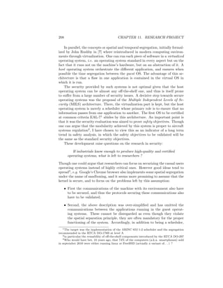 208                                        CHAPTER 11. RESEARCH PROJECT

    In parallel, the concepts or spatial and temporal segregation, initially formal-
ized by John Rushby in [?] where reintroduced in modern computing environ-
ments through virtualization. One can run each piece of software in a virtualized
operating system, i.e. an operating system standard in every aspect but on the
fact that it runs not on the machine’s hardware, but on an abstraction of it. A
host operating system orchestrate the diﬀerent application, and ensures when
possible the time segregation between the guest OS. The advantage of this ar-
chitecture is that a ﬂaw in one application is contained in the virtual OS in
which it is run.
    The security provided by such systems is not optimal given that the host
operating system can be almost any oﬀ-the-shelf one, and thus is itself prone
to suﬀer from a large number of security issues. A decisive step towards secure
operating systems was the proposal of the Multiple Independent Levels of Se-
curity (MILS) architecture. There, the virtualization part is kept, but the host
operating system is merely a scheduler whose primary role is to ensure that no
information passes from one application to another. The ﬁrst OS to be certiﬁed
at common criteria EAL-71 abides by this architecture. An important point is
that it was the security evaluation was aimed to prove safety objectives. Though
one can argue that the modularity achieved by this system is proper to aircraft
systems regulation2 , I have chosen to view this as an indicator of a long term
trend in safety analysis, in which the safety objectives to be validated will be
the same as the standard security objectives.
    These development raise questions on the research in security:

           If industrials know enough to produce high-quality and certiﬁed
        operating systems, what is left to researchers ?

Though one could argue that researchers can focus on securizing the casual users
operating systems instead of highly critical ones. However good ideas tend to
spread3 , e.g. Google’s Chrome browser also implements some spatial segregation
under the name of sandboxing, and it seems more promising to assume that the
kernel is secure, and to focus on the problems left by this assumption:

      • First the communications of the machine with its environment also have
        to be secured, and thus the protocols securing these communications also
        have to be validated;

      • Second, the above description was over-simpliﬁed and has omitted the
        communications between the applications running in the guest operat-
        ing systems. These cannot be disregarded as even though they violate
        the spatial separation principle, they are often mandatory for the proper
        functioning of the system. Accordingly, in addition to being a scheduler,
   1 The target was the implementation of the ARINC 653 1-2 scheduler and the segregation

recommended in the RTCA DO-178B at level A
   2 in particular the reusability of oﬀ-the-shelf components introduced by the RTCA DO-297
   3 Who would have bet, 10 years ago, that 74% of the computers (a.k.a. smartphones) sold

in september 2010 were either running linux or FreeBSD (actually a variant of. . . ) ?
 