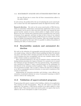 11.2. REACHABILITY ANALYSIS AND AUTOMATED DEDUCTION 209

      the host OS also has to ensure that all these communications adhere to
      the policy deﬁned.

In such systems, the problem left is the one of evaluating the access control poli-
cies to ensure that the rules implemented satisfy the high-level security needs.

Research direction. My work on the access control policy of Web Services,
which are themselves independent communicating applications with an access
control policy can be seen as a ﬁrst step with a low entry cost towards the more
general security analysis of access control policies in highly critical systems.
However the move towards these industrial system necessitates ﬁrst some proof-
of-concept of our approach, and hence at least at ﬁrst a focus of my research
on the implementation of our modeling of Web Services by entities, and of tools
that can validate the properties of sets of entities. Only once enough experience
will have been gained on this topic will it be possible to address the problem of
validating the safety of critical sytems.


11.2      Reachability analysis and automated de-
          duction
My work on the refutation of cryptographic protocols started 10 years ago in a
very simple setting: a ﬁxed set of Horn clauses modelling the Dolev-Yao intruder
was given, and I had to ﬁnd a decision procedure for this set of clauses. Since,
a lot of progress has been accomplished, and one now considers classes of sets
of Horn clauses modulo an equational theory.
    Since automated deduction is the area of computer science concerned with
ﬁnding decision procedures for classes of theories, it is natural to try to extend
the techniques we have developed to this more general setting. The preliminary
step, presented in Chapter 5, lacks a proof-of-concept for the advantages (or
lack thereof) of the saturation method employed. Thus, an implementation to
test its potential is needed. Also, in order to achieve the same level of eﬃciency
as we did in cryptographic protocol refutation, we also need a translation of the
concept of solved form.
    Implementing our saturation procedure and devising a more eﬃcient rep-
resentation of potential solutions are areas of automated reasoning in which I
intend to work in the coming years.


11.3      Validation of aspect-oriented programs
Programming with aspects consists in ﬁrst building a skeleton of an application
that contains its basic functionalities. Then one add aspects to enrich this
application. For instance, a Web Service interface is an aspect added to a Java
class by Axis2. Then access control and security policy are aspects that can be
added to the service description to make it more precise.
 