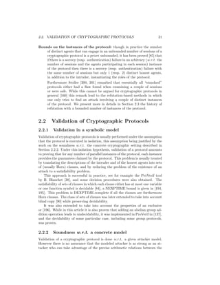 2.2. VALIDATION OF CRYPTOGRAPHIC PROTOCOLS                                        21

Bounds on the instances of the protocol: though in practice the number
    of distinct agents that can engage in an unbounded number of sessions of a
    cryptographic protocol is a priori unbounded, it has been proved [85] that
    if there is a secrecy (resp. authentication) failure in an arbitrary (w.r.t. the
    number of sessions and the agents participating in each session) instance
    of the protocol then there is a secrecy (resp. authentication) failure with
    the same number of sessions but only 1 (resp. 2) distinct honest agents,
    in addition to the intruder, instantiating the roles of the protocol.
      Furthermore Stoller [200, 201] remarked that essentially all “standard”
      protocols either had a ﬂaw found when examining a couple of sessions
      or were safe. While this cannot be argued for cryptographic protocols in
      general [160] this remark lead to the refutation-based methods in which
      one only tries to ﬁnd an attack involving a couple of distinct instances
      of the protocol. We present more in details in Section 2.3 the history of
      refutation with a bounded number of instances of the protocol.


2.2      Validation of Cryptographic Protocols
2.2.1     Validation in a symbolic model
Validation of cryptographic protocols is usually performed under the assumption
that the protocol is executed in isolation, this assumption being justiﬁed by the
work on the soundness w.r.t. the concrete cryptographic setting described in
Section 2.2.2. Under this isolation hypothesis, validation of a protocol amounts
to proving that for any number of parallel instances of the protocol, each instance
provides the guarantees claimed by the protocol. This problem is usually treated
by translating the descriptions of the intruder and of the honest agents into sets
of (usually Horn) clauses, and by reducing the problem of the existence of an
attack to a satisﬁability problem.
    This approach is successful in practice, see for example the ProVerif tool
by B. Blanchet [38], and some decision procedures were also obtained. The
satisﬁability of sets of clauses in which each clause either has at most one variable
or one function symbol is decidable [84], a NEXPTIME bound is given in [194,
195]. This problem is DEXPTIME-complete if all the clauses are furthermore
Horn clauses. The class of sets of clauses was later extended to take into account
blind copy [90] while preserving decidability.
    It was also extended to take into account the properties of an exclusive
or [196]. While in this article it is also proven that adding an abelian group ad-
dition operation leads to undecidability, it was implemented in ProVerif in [137],
and the decidability of some particular case, including some group protocols,
was proven.

2.2.2     Soundness w.r.t. a concrete model
Validation of a cryptographic protocol is done w.r.t. a given attacker model.
However there is no assurance that the modeled attacker is as strong as an at-
tacker who can take advantage of the precise arithmetic relations between the
 