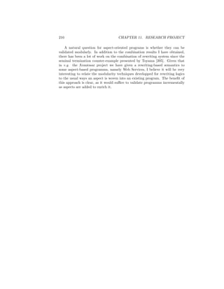 210                                  CHAPTER 11. RESEARCH PROJECT

    A natural question for aspect-oriented programs is whether they can be
validated modularly. In addition to the combination results I have obtained,
there has been a lot of work on the combination of rewriting system since the
seminal termination counter-example presented by Toyama [205]. Given that
in e.g. the Avantssar project we have given a rewriting-based semantics to
some aspect-based programms, namely Web Services, I believe it will be very
interesting to relate the modularity techniques developped for rewriting logics
to the usual ways an aspect is woven into an existing program. The beneﬁt of
this approach is clear, as it would suﬃce to validate programms incrementally
as aspects are added to enrich it.
 