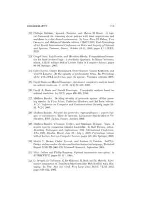 BIBLIOGRAPHY                                                                213

[22] Philippe Balbiani, Yannick Chevalier, and Marwa El Houri. A logi-
     cal framework for reasoning about policies with trust negotiations and
     workﬂows in a distributed environment. In Anas Abou El Kalam, Yves
     Deswarte, and Mahmoud Mostafa, editors, CRiSIS 2009, Post-Proceedings
     of the Fourth International Conference on Risks and Security of Internet
     and Systems, Toulouse, France, October 19-22, 2009, pages 3–11. IEEE,
     2009.

[23] Gergei Bana, Koji Hasebe, and Mitsuhiro Okada. Computational seman-
     tics for basic protocol logic - a stochastic approach. In Iliano Cervesato,
     editor, ASIAN, volume 4846 of Lecture Notes in Computer Science, pages
     86–94. Springer, 2007.

[24] Gilles Barthe, Marion Daubignard, Bruce Kapron, Yassine Lakhnech, and
     Vincent Laporte. On the equality of probabilistic terms. In Proceedings
     of the 17th LPAR conference, page (to appear). Voronkov editions, 2009.

[25] David Basin and Harald Ganzinger. Automated complexity analysis based
     on ordered resolution. J. ACM, 48(1):70–109, 2001.

[26] David A. Basin and Harald Ganzinger. Complexity analysis based on
     ordered resolution. In LICS, pages 456–465, 1996.

[27] Mathieu Baudet. Deciding security of protocols against oﬀ-line guess-
     ing attacks. In Vijay Atluri, Catherine Meadows, and Ari Juels, editors,
     ACM Conference on Computer and Communications Security, pages 16–
     25. ACM, 2005.

[28] Mathieu Baudet. S´curit´ des protocoles cryptographiques : aspects logi-
                          e    e
     ques et calculatoires. Th`se de doctorat, Laboratoire Sp´ciﬁcation et V´-
                              e                              e              e
     riﬁcation, ENS Cachan, France, January 2007.

[29] Mathieu Baudet, V´ronique Cortier, and St´phanie Delaune. Yapa: A
                           e                        e
     generic tool for computing intruder knowledge. In Ralf Treinen, editor,
     Rewriting Techniques and Applications, 20th International Conference,
     RTA 2009, Bras´  ılia, Brazil, June 29 - July 1, 2009, Proceedings, volume
     5595 of Lecture Notes in Computer Science, pages 148–163. Springer, 2009.

[30] Moritz Y. Becker, C´dric Fournet, and Andrew D. Gordon. SecPAL:
                         e
     Design and semantics of a decentralized authorization language. Technical
     Report MSR-TR-2006-120, Microsoft Research, September 2006.

[31] Mihir Bellare and Phillip Rogaway. Optimal asymmetric encryption. In
     EUROCRYPT, pages 92–111, 1994.

[32] D. Berardi, D. Calvanese, G. De Giacomo, R. Hull, and M. Mecella. Auto-
     matic Composition of Transition-based semantic Web Services with Mes-
     saging. In Proc. 31st Int. Conf. Very Large Data Bases, VLDB 2005,
     pages 613–624, 2005.
 