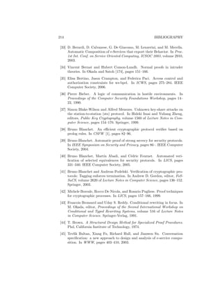 214                                                         BIBLIOGRAPHY

 [33] D. Berardi, D. Calvanese, G. De Giacomo, M. Lenzerini, and M. Mecella.
      Automatic Composition of e-Services that export their Behavior. In Proc.
      1st Int. Conf. on Service Oriented Computing, ICSOC 2003, volume 2910,
      2003.
 [34] Vincent Bernat and Hubert Comon-Lundh. Normal proofs in intruder
      theories. In Okada and Satoh [174], pages 151–166.
 [35] Elisa Bertino, Jason Crampton, and Federica Paci. Access control and
      authorization constraints for ws-bpel. In ICWS, pages 275–284. IEEE
      Computer Society, 2006.
 [36] Pierre Bieber. A logic of communication in hostile environments. In
      Proceedings of the Computer Security Foundations Workshop, pages 14–
      22, 1990.
 [37] Simon Blake-Wilson and Alfred Menezes. Unknown key-share attacks on
      the station-to-station (sts) protocol. In Hideki Imai and Yuliang Zheng,
      editors, Public Key Cryptography, volume 1560 of Lecture Notes in Com-
      puter Science, pages 154–170. Springer, 1999.
 [38] Bruno Blanchet. An eﬃcient cryptographic protocol veriﬁer based on
      prolog rules. In CSFW [1], pages 82–96.
 [39] Bruno Blanchet. Automatic proof of strong secrecy for security protocols.
      In IEEE Symposium on Security and Privacy, pages 86–. IEEE Computer
      Society, 2004.
 [40] Bruno Blanchet, Mart´ Abadi, and C´dric Fournet. Automated veri-
                            ın                e
      ﬁcation of selected equivalences for security protocols. In LICS, pages
      331–340. IEEE Computer Society, 2005.
 [41] Bruno Blanchet and Andreas Podelski. Veriﬁcation of cryptographic pro-
      tocols: Tagging enforces termination. In Andrew D. Gordon, editor, FoS-
      SaCS, volume 2620 of Lecture Notes in Computer Science, pages 136–152.
      Springer, 2003.
 [42] Michele Boreale, Rocco De Nicola, and Rosario Pugliese. Proof techniques
      for cryptographic processes. In LICS, pages 157–166, 1999.
 [43] Francois Bronsard and Uday S. Reddy. Conditional rewriting in focus. In
      M. Okada, editor, Proceedings of the Second International Workshop on
      Conditional and Typed Rewriting Systems, volume 516 of Lecture Notes
      in Computer Science. Springer-Verlag, 1991.
 [44] T. Brown. A Structured Design Method for Specialized Proof Procedures.
      Phd, California Institute of Technology, 1974.
 [45] Tevﬁk Bultan, Xiang Fu, Richard Hull, and Jianwen Su. Conversation
      speciﬁcation: a new approach to design and analysis of e-service compo-
      sition. In WWW, pages 403–410, 2003.
 