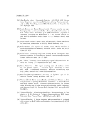 BIBLIOGRAPHY                                                                215

[46] Alan Bundy, editor. Automated Deduction - CADE-12, 12th Interna-
     tional Conference on Automated Deduction, Nancy, France, June 26 -
     July 1, 1994, Proceedings, volume 814 of Lecture Notes in Computer Sci-
     ence. Springer, 1994.

[47] Sergiu Bursuc and Hubert Comon-Lundh. Protocol security and alge-
     braic properties: decision results for a bounded number of sessions. In
     Ralf Treinen, editor, Proceedings of the 20th International Conference on
     Rewriting Techniques and Applications (RTA’09), volume 5595 of Lec-
     ture Notes in Computer Science, pages 133–147, Bras´    ılia, Brazil, 2009.
     Springer.

[48] Sergiu Bursuc, Hubert Comon-Lundh, and St´phanie Delaune. Deducibil-
                                                   e
     ity constraints. presentation at the 2010 Secret Workshop, 2010.

[49] Carlos Caleiro, Luca Vigan`, and David A. Basin. On the semantics of
                                 o
     alicebob speciﬁcations of security protocols. Theor. Comput. Sci., 367(1-
     2):88–122, 2006.

[50] Ran Canetti. Universally composable security: A new paradigm for cryp-
     tographic protocols. In Proceedings of the 42nd Foundations Of Computer
     Science conference, pages 136–145, 2001.

[51] Ulf Carlsen. Generating formal cryptographic protocol speciﬁcations. Se-
     curity and Privacy, IEEE Symposium on, 0:137, 1994.

[52] Iliano Cervesato.     The logical meeting point of multiset rewrit-
     ing and process algebra.        Technical report, University of Stan-
     ford, 2004.    Unpublished manuscript. Available electronically from
     http://theory.stanford.edu/?iliano/forthcoming.html.

[53] Chin-Liang Chang and Richard Char-Tung Lee. Symbolic Logic and Me-
     chanical Theorem Proving. Academic Press, 1973.

[54] Vincent Cheval, Hubert Comon-Lundh, and St´phanie Delaune. A deci-
                                                    e
     sion procedure for proving observational equivalence. In Michele Boreale
     and Steve Kremer, editors, Preliminary Proceedings of the 7th Interna-
     tional Workshop on Security Issues in Coordination Models, Languages
     and Systems (SecCo’09), Bologna, Italy, October 2009. accepted to IJ-
     CAR 2010.

[55] Yannick Chevalier. R´solution de Probl`mes d’Accessibilit´ pour la Com-
                          e                 e                 e
     pilation et la V´riﬁcation de Protocoles Cryptographiques. PhD thesis,
                     e
     Universit´ Henri Poincar´ Nancy I, LORIA, december 2003.
              e               e

[56] Yannick Chevalier. A simple constraint solving procedure for protocols
     with exclusive or. In Workshop on Uniﬁcation (in conjunction with IJCAR
     2004), 2004.
 