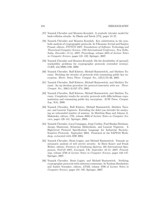 216                                                         BIBLIOGRAPHY

 [57] Yannick Chevalier and Mounira Kourjieh. A symbolic intruder model for
      hash-collision attacks. In Okada and Satoh [174], pages 13–27.
 [58] Yannick Chevalier and Mounira Kourjieh. Key substitution in the sym-
      bolic analysis of cryptographic protocols. In Vikraman Arvind and Sanjiva
      Prasad, editors, FSTTCS 2007: Foundations of Software Technology and
      Theoretical Computer Science, 27th International Conference, New Delhi,
      India, December 12-14, 2007, Proceedings, volume 4855 of Lecture Notes
      in Computer Science, pages 121–132. Springer, 2007.
 [59] Yannick Chevalier and Mounira Kourjieh. On the decidability of (ground)
      reachability problems for cryptographic protocols (extended version).
      CoRR, abs/0906.1199, 2009.
 [60] Yannick Chevalier, Ralf K¨sters, Micha¨l Rusinowitch, and Mathieu Tu-
                                u             e
      ruani. Deciding the security of protocols with commuting public key en-
      cryption. Electr. Notes Theor. Comput. Sci., 125(1):55–66, 2005.
 [61] Yannick Chevalier, Ralf K¨sters, Micha¨l Rusinowitch, and Mathieu Tu-
                                u            e
      ruani. An np decision procedure for protocol insecurity with xor. Theor.
      Comput. Sci., 338(1-3):247–274, 2005.
 [62] Yannick Chevalier, Ralf K¨sters, Micha¨l Rusinowitch, and Mathieu Tu-
                                u             e
      ruani. Complexity results for security protocols with diﬃe-hellman expo-
      nentiation and commuting public key encryption. ACM Trans. Comput.
      Log., 9(4), 2008.
 [63] Yannick Chevalier, Ralf K¨sters, Micha¨l Rusinowitch, Mathieu Turu-
                                 u           e
      ani, and Laurent Vigneron. Extending the dolev-yao intruder for analyz-
      ing an unbounded number of sessions. In Matthias Baaz and Johann A.
      Makowsky, editors, CSL, volume 2803 of Lecture Notes in Computer Sci-
      ence, pages 128–141. Springer, 2003.
 [64] Yannick Chevalier, Luca Compagna, Jorge Cuellar, Paul Hankes Drielsma,
      Jacopo Mantovani, Sebastian M¨dersheim, and Laurent Vigneron. A
                                      o
      High-Level Protocol Speciﬁcation Language for Industrial Security-
      Sensitive Protocols. September 2004. Presented at the SAPS’04 Work-
      shop, co-located with ASE 2004.
 [65] Yannick Chevalier, Denis Lugiez, and Micha¨l Rusinowitch. Towards an
                                                  e
      automatic analysis of web service security. In Boris Konev and Frank
      Wolter, editors, Frontiers of Combining Systems, 6th International Sym-
      posium, FroCoS 2007, Liverpool, UK, September 10-12, 2007, Proceed-
      ings, volume 4720 of Lecture Notes in Computer Science, pages 133–147.
      Springer, 2007.
 [66] Yannick Chevalier, Denis Lugiez, and Micha¨l Rusinowitch. Verifying
                                                    e
      cryptographic protocols with subterms constraints. In Nachum Dershowitz
      and Andrei Voronkov, editors, LPAR, volume 4790 of Lecture Notes in
      Computer Science, pages 181–195. Springer, 2007.
 