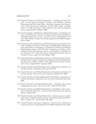BIBLIOGRAPHY                                                               217

[67] Yannick Chevalier and Micha¨l Rusinowitch. Combining Intruder The-
                                   e
     ories. In Lu´ Caires, Giuseppe F. Italiano, Lu´ Monteiro, Catuscia
                   ıs                                  ıs
     Palamidessi, and Moti Yung, editors, Automata, Languages and Program-
     ming, 32nd International Colloquium, ICALP 2005, Lisbon, Portugal,
     July 11-15, 2005, Proceedings, volume 3580 of Lecture Notes in Computer
     Science, pages 639–651. Springer, 2005.

[68] Yannick Chevalier, Ralf K¨sters, Micha¨l Rusinowitch, and Mathieu Tu-
                              u            e
     ruani. An NP Decision Procedure for Protocol Insecurity with XOR. In
     18th IEEE Symposium on Logic in Computer Science (LICS 2003), 22-25
     June 2003, Ottawa, Canada, Proceedings, pages 261–270. IEEE Computer
     Society, 2003.

[69] Yannick Chevalier, Ralf K¨sters, Micha¨l Rusinowitch, and Mathieu Tu-
                               u            e
     ruani. Deciding the Security of Protocols with Diﬃe-Hellman Exponenti-
     ation and Products in Exponents. In Paritosh K. Pandya and Jaikumar
     Radhakrishnan, editors, FST TCS 2003: Foundations of Software Tech-
     nology and Theoretical Computer Science, 23rd Conference, Mumbai, In-
     dia, December 15-17, 2003, Proceedings, volume 2914 of Lecture Notes in
     Computer Science, pages 124–135. Springer, 2003.

[70] Yannick Chevalier and Micha¨l Rusinowitch. Combining intruder theories.
                                  e
     In Lu´ Caires, Giuseppe F. Italiano, Lu´ Monteiro, Catuscia Palamidessi,
          ıs                                ıs
     and Moti Yung, editors, ICALP, volume 3580 of Lecture Notes in Com-
     puter Science, pages 639–651. Springer, 2005.

[71] Yannick Chevalier and Micha¨l Rusinowitch. Hierarchical combination of
                                  e
     intruder theories. In Pfenning [176], pages 108–122.

[72] Yannick Chevalier and Micha¨l Rusinowitch. Hierarchical combination of
                                  e
     intruder theories. Information and Computation, 206:352–377, 2008.

[73] Yannick Chevalier and Micha¨l Rusinowitch. Decidability of equivalence of
                                e
     symbolic derivations. Submitted to the Journal of Automated Reasoning,
     2009.

[74] Yannick Chevalier and Micha¨l Rusinowitch. Compiling and securing
                                    e
     cryptographic protocols. Inf. Process. Lett., 110(3):116–122, 2010.

[75] Yannick Chevalier and Micha¨l Rusinowitch. Decidability of the equiva-
                                   e
     lence of symbolic derivations. Journal of Automated Reasoning., page (to
     appear), August 2010.

[76] Yannick Chevalier and Micha¨l Rusinowitch. Symbolic protocol analysis
                                    e
     in the union of disjoint intruder theories: Combining decision procedures.
     Theor. Comput. Sci., 411(10):1261–1282, 2010.

[77] Yannick Chevalier and Laurent Vigneron. A tool for lazy veriﬁcation of
     security protocols. In ASE, pages 373–376. IEEE Computer Society, 2001.
 
