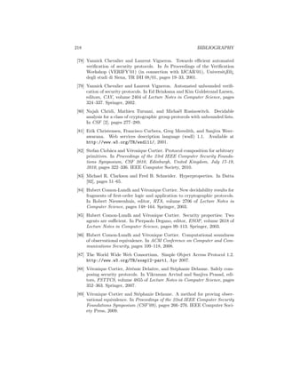 218                                                           BIBLIOGRAPHY

 [78] Yannick Chevalier and Laurent Vigneron. Towards eﬃcient automated
      veriﬁcation of security protocols. In In Proceedings of the Veriﬁcation
      Workshop (VERIFY’01) (in connection with IJCAR’01), Universit¡E0¿
      degli studi di Siena, TR DII 08/01, pages 19–33, 2001.
 [79] Yannick Chevalier and Laurent Vigneron. Automated unbounded veriﬁ-
      cation of security protocols. In Ed Brinksma and Kim Guldstrand Larsen,
      editors, CAV, volume 2404 of Lecture Notes in Computer Science, pages
      324–337. Springer, 2002.
 [80] Najah Chridi, Mathieu Turuani, and Micha¨l Rusinowitch. Decidable
                                                     e
      analysis for a class of cryptographic group protocols with unbounded lists.
      In CSF [2], pages 277–289.
 [81] Erik Christensen, Francisco Curbera, Greg Meredith, and Sanjiva Weer-
      awarana. Web services description language (wsdl) 1.1. Available at
      http://www.w3.org/TR/wsdl11/, 2001.
 [82] Stefan Ciobˆca and V´ronique Cortier. Protocol composition for arbitrary
                  a        e
      primitives. In Proceedings of the 23rd IEEE Computer Security Founda-
      tions Symposium, CSF 2010, Edinburgh, United Kingdom, July 17-19,
      2010, pages 322–336. IEEE Computer Society, 2010.
 [83] Michael R. Clarkson and Fred B. Schneider. Hyperproperties. In Datta
      [92], pages 51–65.
 [84] Hubert Comon-Lundh and V´ronique Cortier. New decidability results for
                                   e
      fragments of ﬁrst-order logic and application to cryptographic protocols.
      In Robert Nieuwenhuis, editor, RTA, volume 2706 of Lecture Notes in
      Computer Science, pages 148–164. Springer, 2003.
 [85] Hubert Comon-Lundh and V´ronique Cortier. Security properties: Two
                                   e
      agents are suﬃcient. In Pierpaolo Degano, editor, ESOP, volume 2618 of
      Lecture Notes in Computer Science, pages 99–113. Springer, 2003.
 [86] Hubert Comon-Lundh and V´ronique Cortier. Computational soundness
                                    e
      of observational equivalence. In ACM Conference on Computer and Com-
      munications Security, pages 109–118, 2008.
 [87] The World Wide Web Consortium. Simple Object Access Protocol 1.2.
      http://www.w3.org/TR/soap12-part1, Apr 2007.
 [88] V´ronique Cortier, J´r´mie Delaitre, and St´phanie Delaune. Safely com-
        e                 ee                     e
      posing security protocols. In Vikraman Arvind and Sanjiva Prasad, edi-
      tors, FSTTCS, volume 4855 of Lecture Notes in Computer Science, pages
      352–363. Springer, 2007.
 [89] V´ronique Cortier and St´phanie Delaune. A method for proving obser-
        e                       e
      vational equivalence. In Proceedings of the 22nd IEEE Computer Security
      Foundations Symposium (CSF’09), pages 266–276. IEEE Computer Soci-
      ety Press, 2009.
 