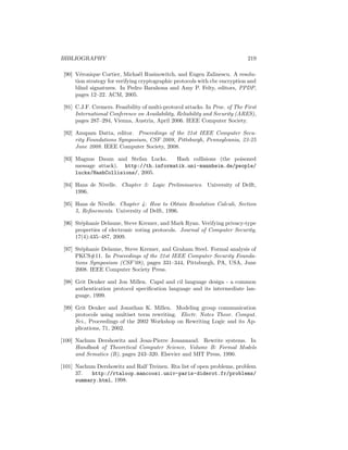 BIBLIOGRAPHY                                                                  219

 [90] V´ronique Cortier, Micha¨l Rusinowitch, and Eugen Zalinescu. A resolu-
        e                         e
      tion strategy for verifying cryptographic protocols with cbc encryption and
      blind signatures. In Pedro Barahona and Amy P. Felty, editors, PPDP,
      pages 12–22. ACM, 2005.

 [91] C.J.F. Cremers. Feasibility of multi-protocol attacks. In Proc. of The First
      International Conference on Availability, Reliability and Security (ARES),
      pages 287–294, Vienna, Austria, April 2006. IEEE Computer Society.

 [92] Anupam Datta, editor. Proceedings of the 21st IEEE Computer Secu-
      rity Foundations Symposium, CSF 2008, Pittsburgh, Pennsylvania, 23-25
      June 2008. IEEE Computer Society, 2008.

 [93] Magnus Daum and Stefan Lucks.     Hash collisions (the poisoned
      message attack). http://th.informatik.uni-mannheim.de/people/
      lucks/HashCollisions/, 2005.

 [94] Hans de Nivelle. Chapter 3: Logic Preliminaries. University of Delft,
      1996.

 [95] Hans de Nivelle. Chapter 4: How to Obtain Resolution Calculi, Section
      5, Reﬁnements. University of Delft, 1996.

 [96] St´phanie Delaune, Steve Kremer, and Mark Ryan. Verifying privacy-type
        e
      properties of electronic voting protocols. Journal of Computer Security,
      17(4):435–487, 2009.

 [97] St´phanie Delaune, Steve Kremer, and Graham Steel. Formal analysis of
         e
      PKCS#11. In Proceedings of the 21st IEEE Computer Security Founda-
      tions Symposium (CSF’08), pages 331–344, Pittsburgh, PA, USA, June
      2008. IEEE Computer Society Press.

 [98] Grit Denker and Jon Millen. Capsl and cil language design - a common
      authentication protocol speciﬁcation language and its intermediate lan-
      guage, 1999.

 [99] Grit Denker and Jonathan K. Millen. Modeling group communication
      protocols using multiset term rewriting. Electr. Notes Theor. Comput.
      Sci., Proceedings of the 2002 Workshop on Rewriting Logic and its Ap-
      plications, 71, 2002.

[100] Nachum Dershowitz and Jean-Pierre Jouannaud. Rewrite systems. In
      Handbook of Theoretical Computer Science, Volume B: Formal Models
      and Sematics (B), pages 243–320. Elsevier and MIT Press, 1990.

[101] Nachum Dershowitz and Ralf Treinen. Rta list of open problems, problem
      37.   http://rtaloop.mancoosi.univ-paris-diderot.fr/problems/
      summary.html, 1998.
 