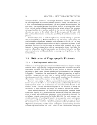 22                          CHAPTER 2. CRYPTOGRAPHIC PROTOCOLS

messages, the keys, and so on. For example the Pollard ρ method [182] is based
on the computation of collisions (diﬀerent products having the same result) in
a ﬁnite group and speeds-up signiﬁcantly the factorization of some integers. We
thus have a discrepancy between the symbolic analysis of cryptographic primi-
tives, which is conducted independently from the actual values of the messages
exchanged and the keys, and the analysis in the concrete setting in which the
attacker has access to the actual values of the messages and the keys, with
this additional information opening the possibility of additional attacks on a
protocol.
    There has been a lot of work trying to relate concrete settings to symbolic
ones, starting with [177]. As demonstrated by e.g. [50] ﬁnding a good setting is a
diﬃcult and error-prone task. However more recent works such as [19, 138, 139]
have provided sound and usable deﬁnitions and cryptographic settings. If one
agrees on the restriction on the usage of cryptographic protocols and of keys
imposed by these settings there exists a cryptographic library that hides the
concrete values of the keys by imposing the use of pointers instead of real data
and such that every useful manipulation on message can be performed by calls
to this library.


2.3     Refutation of Cryptographic Protocols
2.3.1     Advantages over validation
Validation of cryptographic protocols is undecidable even in the simplest settings
in which perfect cryptography is employed, the protocol is executed in isolation
from other protocols, and either only a ﬁnite number of distinct values are
exchanged or some typing systems ensures that the complexity of the messages
is bounded. Furthermore the soundness of a validation procedure is hard to
establish: though one can prove that in a given symbolic model there is no
attack on a protocol, this result does not necessarily translate into the validation
of a concrete version of the protocol as was described in 2.2.2.
    However, when trying to refute a protocol, the translation to the concrete
level is simpler as it suﬃces to prove that any action performed by the attacker
in the symbolic model can be translated into an action of an attacker in the
concrete model. Also the restrictions imposed on the protocols to ensure the
decidability of their validation are usually too strong for real-life case studies.
    These reasons motivated the refutation of cryptographic protocols under
constraints: instead of trying to prove that a protocol is valid one tries to dis-
cover an attack when additional constraints on the protocol are imposed. In
accordance with the observations by Stoller [200, 201] the most common con-
straint consists in: a) bounding the number of messages the honest participants
can receive; and b) forcing the participant either to accept a message or aborts
his execution of the protocol. These assumptions can be translated in terms
of processes by imposing that the honest participants are modeled by processes
without loop and in which the “else” branch of the conditional is always an
 