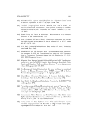 BIBLIOGRAPHY                                                               221

[116] Taher El Gamal. A public key cryptosystem and a signature scheme based
      on discrete logarithms. In CRYPTO, pages 10–18, 1984.
[117] Dimitrios Georgakopoulos, Mark F. Hornick, and Amit P. Sheth. An
      overview of workﬂow management: From process modeling to workﬂow
      automation infrastructure. Distributed and Parallel Databases, 3(2):119–
      153, 1995.
[118] Robert Givan and David A. McAllester. New results on local inference
      relations. In KR, pages 403–412, 1992.
[119] Shaﬁ Goldwasser and Silvio Micali. Probabilistic encryption and how to
      play mental poker keeping secret all partial information. In STOC, pages
      365–377. ACM, 1982.
[120] W3C XML Protocol Working Group. Soap version 1.2, part1: Messaging
      framework, April 2007.
[121] Yuri Gurevich and Itay Neeman. Dkal: Distributed-knowledge authoriza-
      tion language. In CSF ’08: Proceedings of the 2008 21st IEEE Computer
      Security Foundations Symposium, pages 149–162, Washington, DC, USA,
      2008. IEEE Computer Society.
[122] Sebastian Hinz, Karsten Schmidt 0004, and Christian Stahl. Transforming
      bpel to petri nets. In Wil M. P. van der Aalst, Boualem Benatallah, Fabio
      Casati, and Francisco Curbera, editors, Business Process Management,
      volume 3649, pages 220–235, 2005.
[123] Jieh Hsiang and Micha¨l Rusinowitch. On word problems in equational
                           e
      theories. In Thomas Ottmann, editor, ICALP, volume 267 of Lecture
      Notes in Computer Science, pages 54–71. Springer, 1987.

[124] G´rard Huet. Constrained Resolution: A Complete Method for Higher
       e
      Order Logic. PhD thesis, Case Western Reserve University, 1972.
[125] Hans H¨ttel. Deciding framed bisimilarity. Presented at the INFINITY’02
            u
      workshop, June 2002.

[126] Florent Jacquemard, Micha¨l Rusinowitch, and Laurent Vigneron. Com-
                                  e
      piling and verifying security protocols. In Michel Parigot and Andrei
      Voronkov, editors, LPAR, volume 1955 of Lecture Notes in Computer Sci-
      ence, pages 131–160. Springer, 2000.
[127] Don Johnson, Alfred Menezes, and Scott Vanstone. The elliptic curve
      digital signature algorithm (ecdsa). International Journal of Information
      Security, 1:36–63, 2001. 10.1007/s102070100002.
[128] Diane Jordan and John Evdemon et al. Web services business process
      execution language version 2.0. Available at http://docs.oasis-open.
      org/wsbpel/2.0/OS/wsbpel-v2.0-OS.html, 2007.
 