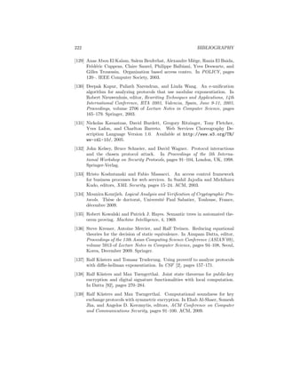 222                                                         BIBLIOGRAPHY

[129] Anas Abou El Kalam, Salem Benferhat, Alexandre Mi`ge, Rania El Baida,
                                                          e
      Fr´d´ric Cuppens, Claire Saurel, Philippe Balbiani, Yves Deswarte, and
        e e
      Gilles Trouessin. Organization based access contro. In POLICY, pages
      120–. IEEE Computer Society, 2003.
[130] Deepak Kapur, Paliath Narendran, and Linda Wang. An e-uniﬁcation
      algorithm for analyzing protocols that use modular exponentiation. In
      Robert Nieuwenhuis, editor, Rewriting Techniques and Applications, 14th
      International Conference, RTA 2003, Valencia, Spain, June 9-11, 2003,
      Proceedings, volume 2706 of Lecture Notes in Computer Science, pages
      165–179. Springer, 2003.
[131] Nickolas Kavantzas, David Burdett, Gregory Ritzinger, Tony Fletcher,
      Yves Lafon, and Charlton Barreto. Web Services Choreography De-
      scription Language Version 1.0. Available at http://www.w3.org/TR/
      ws-cdl-10/, 2005.
[132] John Kelsey, Bruce Schneier, and David Wagner. Protocol interactions
      and the chosen protocol attack. In Proceedings of the 5th Interna-
      tional Workshop on Security Protocols, pages 91–104, London, UK, 1998.
      Springer-Verlag.
[133] Hristo Koshutanski and Fabio Massacci. An access control framework
      for business processes for web services. In Sushil Jajodia and Michiharu
      Kudo, editors, XML Security, pages 15–24. ACM, 2003.
[134] Mounira Kourjieh. Logical Analysis and Veriﬁcation of Cryptographic Pro-
      tocols. Th`se de doctorat, Universit´ Paul Sabatier, Toulouse, France,
                e                          e
      d´cembre 2009.
       e
[135] Robert Kowalski and Patrick J. Hayes. Semantic trees in automated the-
      orem proving. Machine Intelligence, 4, 1969.
[136] Steve Kremer, Antoine Mercier, and Ralf Treinen. Reducing equational
      theories for the decision of static equivalence. In Anupam Datta, editor,
      Proceedings of the 13th Asian Computing Science Conference (ASIAN’09),
      volume 5913 of Lecture Notes in Computer Science, pages 94–108, Seoul,
      Korea, December 2009. Springer.
[137] Ralf K¨sters and Tomasz Truderung. Using proverif to analyze protocols
            u
      with diﬃe-hellman exponentiation. In CSF [2], pages 157–171.
[138] Ralf K¨sters and Max Tuengerthal. Joint state theorems for public-key
            u
      encryption and digital signature functionalities with local computation.
      In Datta [92], pages 270–284.
[139] Ralf K¨sters and Max Tuengerthal. Computational soundness for key
             u
      exchange protocols with symmetric encryption. In Ehab Al-Shaer, Somesh
      Jha, and Angelos D. Keromytis, editors, ACM Conference on Computer
      and Communications Security, pages 91–100. ACM, 2009.
 