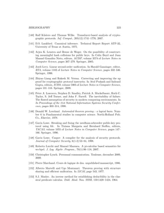 BIBLIOGRAPHY                                                               223

[140] Ralf K¨sters and Thomas Wilke. Transducer-based analysis of crypto-
             u
      graphic protocols. Inf. Comput., 205(12):1741–1776, 2007.
[141] D.S. Lankford. Canonical inference. Technical Report Report ATP-32,
      University of Texas at Austin, 1975.
[142] Arjen K. Lenstra and Benne de Weger. On the possibility of construct-
      ing meaningful hash collisions for public keys. In Colin Boyd and Juan
      Manuel Gonz´lez Nieto, editors, ACISP, volume 3574 of Lecture Notes in
                  a
      Computer Science, pages 267–279. Springer, 2005.
[143] Jordi Levy. Linear second-order uniﬁcation. In Harald Ganzinger, editor,
      RTA, volume 1103 of Lecture Notes in Computer Science, pages 332–346.
      Springer, 1996.
[144] Zhiyao Liang and Rakesh M. Verma. Correcting and improving the np
      proof for cryptographic protocol insecurity. In Atul Prakash and Indranil
      Gupta, editors, ICISS, volume 5905 of Lecture Notes in Computer Science,
      pages 101–116. Springer, 2009.
[145] Peter A. Loscocco, Stephen D. Smalley, Patrick A. Muckelbauer, Ruth C.
      Taylor, S. Jeﬀ Turner, and John F. Farrell. The inevitability of failure:
      The ﬂawed assumption of security in modern computing environments. In
      In Proceedings of the 21st National Information Systems Security Confer-
      ence, pages 303–314, 1998.
[146] Donald W. Loveland. Automated theorem proving : a logical basis. Num-
      ber 6 in Fundamental studies in computer science. North-Holland Pub.
      Co., Elsevier, 1978.
[147] Gavin Lowe. Breaking and ﬁxing the needham-schroeder public-key pro-
      tocol using fdr. In Tiziana Margaria and Bernhard Steﬀen, editors,
      TACAS, volume 1055 of Lecture Notes in Computer Science, pages 147–
      166. Springer, 1996.
[148] Gavin Lowe. Casper: A compiler for the analysis of security protocols.
      Journal of Computer Security, 6(1-2):53–84, 1998.
[149] Roberto Lucchi and Manuel Mazzara. A pi-calculus based semantics for
      ws-bpel. J. Log. Algebr. Program., 70(1):96–118, 2007.
[150] Christopher Lynch. Personnal communication. Toulouse, december 2009,
      2009.
[151] Pierre Marchand. Cours de logique de dea. unpublished manuscript, 1986.
[152] Alberto Martelli and Ugo Montanari. Theorem proving with structure
      sharing and eﬃcient uniﬁcation. In IJCAI, page 543, 1977.
[153] S.J. Maslov. An inverse method for establishing deducibility in the clas-
      sical predicate calculus. Dokl. Akad. Nau. SSSR, 159:1420–1424, 1964.
 