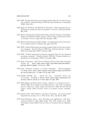 BIBLIOGRAPHY                                                              225

[165] NBS. Federal information processing standard (ﬁps) for the data encryp-
      tion standard. Technical Report FIPS-46, National Bureau of Standards
      (NBS), May 1975.

[166] Roger M. Needham and Michael D. Schroeder. Using encryption for au-
      thentication in large networks of computers. Commun. ACM, 21(12):993–
      999, 1978.

[167] Robert Nieuwenhuis and Fernando Orejas. Clausal rewriting. In St´phane
                                                                      e
      Kaplan and Mitsuhiro Okada, editors, CTRS, volume 516 of Lecture Notes
      in Computer Science, pages 246–258. Springer, 1990.

[168] Robert Nieuwenhuis and Albert Rubio. Ac-superposition with constraints:
      No ac-uniﬁers needed. In Bundy [46], pages 545–559.

[169] NIST. Federal information processing standard (ﬁps) for the data encryp-
      tion standard. Technical Report FIPS-46.3, National Institute of Stan-
      dards and Technology (NIST), October 1999.

[170] NIST. Federal information processing standard (ﬁps) for the advanced
      encryption standard. Technical Report FIPS-197, National Institute of
      Standards and Technology (NIST), November 2001.

[171] Oasis Consortium. Web Services Business Process Execution Language
      Version 2.0.   http://www.oasis-open.org/committees/documents.
      php?wg_abbrev=wsbpel, 23 January, 2006.

[172] Oasis Technical Comittee on Secure Exchange.   Ws-securitypolicy
      1.2. http://doc.oasis-open.org/ws-sx/ws-securitypolicy/200702/
      ws-securitypolicy-1.2-spec-cd-02.pdf, 2007.

[173] OASIS XACML TC.          Xacml 2.0 core: extensible access con-
      trol markup. Available at http://docs.oasis-open.org/xacml/2.0/
      access_control-xacml-2.0-core-spec-os.pdf, 2005.

[174] Mitsu Okada and Ichiro Satoh, editors. Advances in Computer Science -
      ASIAN 2006. Secure Software and Related Issues, 11th Asian Computing
      Science Conference, Tokyo, Japan, December 6-8, 2006, Revised Selected
      Papers, volume 4435 of Lecture Notes in Computer Science. Springer,
      2008.

[175] Federica Paci, Elisa Bertino, and Jason Crampton. An access-control
      framework for ws-bpel. Int. J. Web Service Res., 5(3):20–43, 2008.

[176] Frank Pfenning, editor. Term Rewriting and Applications, 17th Inter-
      national Conference, RTA 2006, Seattle, WA, USA, August 12-14, 2006,
      Proceedings, volume 4098 of Lecture Notes in Computer Science. Springer,
      2006.
 