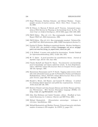 226                                                         BIBLIOGRAPHY

[177] Birgit Pﬁtzmann, Matthias Schunter, and Michael Waidner. Crypto-
      graphic security of reactive systems. Electr. Notes Theor. Comput. Sci.,
      32, 2000.

[178] M. Pistore, A. Marconi, P. Bertoli, and P. Traverso. Automated compo-
      sition of Web Services by Planning at the knowledge Level. In Proc. Int.
      Joint Conf. on Artiﬁciel Intelligence, IJCAI 2005, pages 1252–1259, 2005.

[179] PKCS Editor. Pkcs #1 v1.5: Rsa cryptography standard. Technical
      Report PKCS #1, RSA Laboratories, 1993.

[180] PKCS Editor. Pkcs #1 v2.1: Rsa cryptography standard. Technical Re-
      port PKCS #1, RSA Laboratories, 2002. OAEP description in Section 7.1.

[181] Gordon D. Plotkin. Building-in equational theories. Machine Intelligence,
      7:73–90, 1972. also available at http://homepages.inf.ed.ac.uk/gdp/
      publications/building_in_equational_theories.pdf.

[182] J. M. Pollard. A monte carlo method for factorization. Nordisk Tidskrift
      for Informationsbehandlung (BIT), 15:331–334, 1975.

[183] W. V. Quine. A proof procedure for quantiﬁcation theory. Journal of
      Symbolic Logic, 20:141–149, June 1955.

[184] Charles Rackoﬀ and Daniel R. Simon. Non-interactive zero-knowledge
      proof of knowledge and chosen ciphertext attack. In Joan Feigenbaum,
      editor, CRYPTO, volume 576 of Lecture Notes in Computer Science, pages
      433–444. Springer, 1991.

[185] Ramaswamy Ramanujam and S. P. Suresh. Tagging makes secrecy decid-
      able with unbounded nonces as well. In Paritosh K. Pandya and Jaikumar
      Radhakrishnan, editors, FSTTCS, volume 2914 of Lecture Notes in Com-
      puter Science, pages 363–374. Springer, 2003.

[186] Ronald L. Rivest, Adi Shamir, and Leonard M. Adleman. A method
      for obtaining digital signatures and public-key cryptosystems. Commun.
      ACM, 21(2):120–126, 1978.

[187] Roberto Chinnici and Jean-Jacques Moreau and Arthur Ryman and San-
      jiva Weerawarana. Web Services Description Language (WSDL) 2.0.
      http://www.w3.org/TR/wsdl20/, June 2007.

[188] John Alan Robinson and Andrei Voronkov, editors. Handbook of Auto-
      mated Reasoning (in 2 volumes). Elsevier and MIT Press, 2001.

[189] Michael Rusinowitch.        D´monstration automatique:
                                   e                            techniques de
      r´´criture. InterEditions, 1989.
       ee

[190] Micha¨l Rusinowitch and Mathieu Turuani. Protocol insecurity with ﬁnite
           e
      number of sessions is NP-complete. In CSFW [1], pages 174–.
 