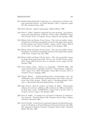 BIBLIOGRAPHY                                                                 227

[191] Manfred Schmidt-Schauß. Uniﬁcation in a combination of arbitrary dis-
      joint equational theories. In Claude Kirchner, editor, Uniﬁcation, pages
      217–265. Academic Press, 1986.

[192] Bruce Schneier. Applied cryptography. Addison-Wesley, 1996.

[193] Klaus U. Schulz. Makanin’s algorithm for word equations - two improve-
      ments and a generalization. In Klaus U. Schulz, editor, IWWERT, volume
      572 of Lecture Notes in Computer Science, pages 85–150. Springer, 1990.

[194] Helmut Seidl and Kumar Neeraj Verma. Flat and one-variable clauses:
      Complexity of verifying cryptographic protocols with single blind copying.
      In Franz Baader and Andrei Voronkov, editors, LPAR, volume 3452 of
      Lecture Notes in Computer Science, pages 79–94. Springer, 2004.

[195] Helmut Seidl and Kumar Neeraj Verma. Flat and one-variable clauses:
      Complexity of verifying cryptographic protocols with single blind copying.
      ACM Trans. Comput. Log., 9(4), 2008.

[196] Helmut Seidl and Kumar Neeraj Verma. Flat and one-variable clauses
      for single blind copying protocols: The xor case. In Ralf Treinen, editor,
      RTA, volume 5595 of Lecture Notes in Computer Science, pages 118–132.
      Springer, 2009.

[197] Victor Shoup, editor. Advances in Cryptology - CRYPTO 2005: 25th
      Annual International Cryptology Conference, Santa Barbara, California,
      USA, August 14-18, 2005, Proceedings, volume 3621 of Lecture Notes in
      Computer Science. Springer, 2005.

[198] Thoralf Skolem.      Logisch-kombinatorische untersuchungen uber die
                                                                    ¨
      erf¨llbarkeit oder beweisbarkeit mathematischer s¨tze nebst einem the-
         u                                                a
      oreme uber dichte mengen. Skrifter utgit av Videnskapsselskapet i Kris-
              ¨
      tiani, I. Matematisk-naturvidenskabelig klasse, 4:1–36, 1920.

[199] Marc Stevens, Arjen K. Lenstra, and Benne de Weger. Chosen-preﬁx
      collisions for md5 and colliding x.509 certiﬁcates for diﬀerent identities.
      In Moni Naor, editor, EUROCRYPT, volume 4515 of Lecture Notes in
      Computer Science, pages 1–22. Springer, 2007.

[200] Scott D. Stoller. A reduction for automated veriﬁcation of authentica-
      tion protocols. Technical Report 520, Computer Science Dept., Indiana
      University, December 1998.

[201] Scott D. Stoller. A reduction for automated analysis of authentication pro-
      tocols. In Workshop on Formal Methods and Security Protocols, July 1999.
      Also appeared as Indiana University, Computer Science Dept., Technical
      Report 520, Dec. 1998.
 