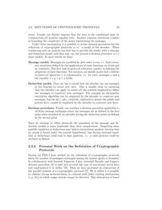 2.3. REFUTATION OF CRYPTOGRAPHIC PROTOCOLS                                     23

abort. Usually one further imposes that the tests in the conditional must be
(conjunctions of) positive equality tests. Another common restriction consists
in bounding the complexity of the terms representing the messages.
    Under these assumptions it is possible to devise decision procedures for the
refutation of cryptographic protocols w.r.t. a model of the attacker. When
conducting such an analysis one ﬁrst has to provide the reader with a message
and deduction model, and then only can one present a decision procedure w.r.t.
these models. In more details we have:

Message model: Messages are modeled by ﬁrst-order terms, i.e. ﬁnite recur-
    sive structures deﬁned by the applications of some functions on terms and
    by constants. The ﬁrst task in protocol refutation consists in deﬁning the
    properties of these functions. For instance one should model that a bitwise
    exclusive-or operation ⊕ is commutative, i.e. for every messages x and y
    the equality x ⊕ y = y ⊕ x holds;

Deduction model: Then one has to model how the attacker can use messages
    at his disposal to create new ones. This is usually done by assuming
    that the intruder can apply (a subset of) the symbols employed to deﬁne
    the messages to construct new messages. For example an asymmetric
    encryption algorithm can be employed by the intruder to construct new
    messages, but the sk( ), pk( ) symbols, employed to denote the public and
    private keys, cannot be employed by the intruder to construct new keys;

Decision procedure: Finally one searches a decision procedure applicable to
     all ﬁnite message exchanges where the messages are as deﬁned in the ﬁrst
     point when attacked by an intruder having the deduction power as deﬁned
     in the second point.

Since we attempt to refute protocols the soundness of the message and de-
duction models is more important than their completeness. Forgetting some
possible equalities or deductions may lead to inconclusive analysis (stating that
no attack is found under the current hypotheses), but having unsound equal-
ities or deductions could lead to false positives, i.e. a valid protocol could be
declared as ﬂawed.

2.3.2    Personal Work on the Refutation of Cryptographic
         Protocols
During my PhD I have worked on the refutation of cryptographic protocols
when the number of messages exchanged among the honest agents is bounded.
In collaboration with Laurent Vigneron, I ﬁrst extended Amadio and Lugiez’s
decision procedure [8] to take into account the case of non-atomic secret keys
and implemented it in daTac [78]. Then we have presented an abstraction of
the parallel sessions of a cryptographic protocol [77, 79] in which it is possible
to validate strong authentication, in contrast with other existing abstractions
(e.g. [41]) in which replay attacks cannot be detected. This abstraction is based
 