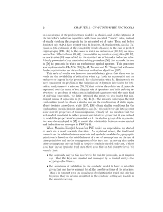 24                           CHAPTER 2. CRYPTOGRAPHIC PROTOCOLS

on a saturation of the protocol rules modeled as clauses, and on the extension of
the intruder’s deduction capacities with these so-called “oracle” rules, instead
of simply checking the property in the saturated set of rules. Then, and before
I ﬁnished my PhD, I have worked with R. K¨sters, M. Rusinowitch, and M. Tu-
                                              u
ruani on the extension of the complexity result obtained in the case of perfect
cryptography [190, 144] to the cases in which an exclusive-or [68, 61], an expo-
nential for Diﬃe-Hellman [69, 62], commutative asymmetric encryption [60, 62],
or oracle rules [63] were added to the standard set of intruder deduction rules.
I ﬁnally presented a lazy constraint solving procedure [56] that extends the one
in [78] to protocols in which an exclusive-or symbol appears. This procedure
was implemented in CL-AtSe [208] by M. Turuani and M. T¨ngerthal with some
                                                             u
further optimization on the exclusive-or uniﬁcation algorithm [207].
    This serie of results was however non-satisfactory given that there was no
result on the decidability of refutation when e.g. both an exponential and an
exclusive-or appear in the protocol. In collaboration with M. Rusinowitch we
have considered the problem of the combination of decision procedures for refu-
tation, and presented a solution [70, 76] that reduces the refutation of protocols
expressed over the union of two disjoint sets of operators and with ordering re-
strictions to problems of refutation in individual signatures with the same kind
of ordering constraints. We later extended this result to well-moded but non-
disjoint union of signatures in [71, 72]. In [11] the authors build upon the ﬁrst
combination result to obtain a similar one on the combination of static equiv-
alence decision procedures, while [157, 136] obtain similar conditions for the
combination on non-disjoint signatures, and [47] extends it to take into account
some speciﬁc properties of homomorphisms. Finally let me mention that the
well-moded constraint is rather general and intuitive, given that it was deﬁned
to model the properties of exponential w.r.t. the abelian group of its exponents,
but was also employed in [97] to model the relationship between access control
and deductions on messages in PKCS#11.
    When Mounira Kourjieh began her PhD under my supervision, we started
to work on a novel research direction. As explained above, the traditional
research on the relation between concrete and symbolic models of cryptographic
primitives is based on the establishment of a set of assumptions on the use of
these primitives and on the management of the keys, and in proving that under
these assumptions one can build a complete symbolic model such that, if there
is no ﬂaw on the symbolic level then there is no ﬂaw on the concrete level. We
remark that:
     • the approach may be too restrictive for real-life protocols, as it requires
       e.g. that the keys are created and managed by a trusted entity—the
       cryptographic library;
     • the soundness of validation in the symbolic model is hard to establish
       given that one has to account for all the possible actions of the attackers.
       This is in contrast with the soundness of refutation for which one only has
       to prove that the actions described in the symbolic setting are feasible in
       the concrete setting.
 