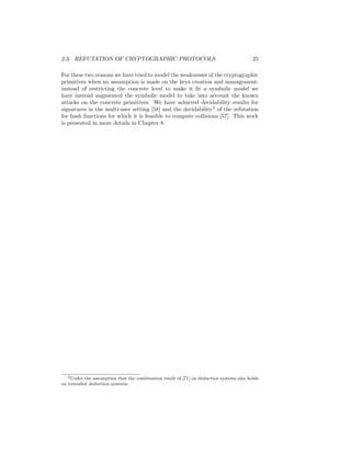 2.3. REFUTATION OF CRYPTOGRAPHIC PROTOCOLS                                                25

For these two reasons we have tried to model the weaknesses of the cryptographic
primitives when no assumption is made on the keys creation and management:
instead of restricting the concrete level to make it ﬁt a symbolic model we
have instead augmented the symbolic model to take into account the known
attacks on the concrete primitives. We have achieved decidability results for
signatures in the multi-user setting [58] and the decidability3 of the refutation
for hash functions for which it is feasible to compute collisions [57]. This work
is presented in more details in Chapter 8.




   3 Under the assumption that the combination result of [71] on deduction systems also holds

on extended deduction systems.
 