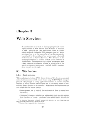 Chapter 3

Web Services
        As a continuation of my work on cryptographic protocols I have
        begun research on Web Services when I arrived in Toulouse
        in 2004. While at ﬁrst they were simply viewed as crypto-
        graphic protocols exchanging XML messages, this very active
        area turned out to be the source of a variety of research prob-
        lems related to the modeling of the access control policy and
        of the workﬂow of Business Processes. Also of interest is the
        emerging development of modular methods for the validation of
        Web Services. We introduce in this chapter Web Services with
        a short historical introduction, followed by a description of the
        aspects of concern to my research. I conclude it with a summary
        of my research on this topic.

3.1      Web Services
3.1.1     Basic services
1
 The usual characterization of Web Service deﬁnes a Web Service as an appli-
cation that communicates with remote clients using the HTTP [114] transport
protocol. The principle of having applications executed on a server computer
and used by remote clients is not an original one, as was already present in Sun’s
mid-90’s motto “Network is the computer”. However the ﬁrst implementations
were impractical, for several reasons:

    • Sun’s proposal was to code all the applications in Java to ensure inter-
      operability.

    • The Corba2 framework aimed at the independence from Java, but suﬀered
      from the choice of a binary encoding of data (which implies the diﬃculty
   1 This historical discussion is based, among other sources, on http://www.ibm.com/

developerworks/webservices/library/ws-arc3/.
   2 Common Object Request Broker Architecture.



                                         27
 
