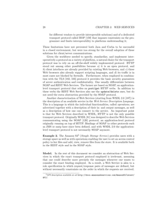 28                                                CHAPTER 3. WEB SERVICES

      for diﬀerent vendors to provide interoperable solutions) and of a dedicated
      transport protocol called IIOP [159] that imposes constraints on the pro-
      grammer and limits interoperability to platforms understanding it;

These limitations have not prevented both Java and Corba to be successful
in a closed environment, but were too strong for the overall adoption of these
solutions for client/server communications.
    Given the workforce needed to specify, standardize, and implement inter-
operatively a protocol on a variety of platform, a natural choice for the transport
protocol was to rely on an oﬀ-the-shelf widely implemented protocol. HTTP
stood out among other possibilities because a) it is an open protocol, and
b) client interfaces are already provided by existing Web browsers, and c) these
Web browsers also already support scripting languages, and d) its traﬃc is in
most cases not blocked by ﬁrewalls. Furthermore, when employed in combina-
tion with the TLS [102, 103] protocol it provides the basic security guarantees
of server authentication and conﬁdentiality. One usually diﬀerentiate between
SOAP and REST Web Services. The former are based on SOAP, an application-
level transport protocol that relies on post/get HTTP verbs. In addition to
these verbs the REST Web Services also use the update/delete ones, but do
not need the extra abstraction provided by the SOAP protocol.
    Another characterization of Web Services (starting from WSDL 2.0 [187]) is
the description of an available service in the Web Service Description Language.
This is a language in which the individual functionalities, called operations, are
advertised together with a description of their in- and output messages, as well
as a description of how one can connect to the service. An important point
is that for Web Services described in WSDL, HTTP is not the only possible
transport protocol. Originally WSDL [81] was designed to describe Web Services
communicating using the SOAP [120] protocol, an application-level protocol
originally running on top of HTTP. Bindings of SOAP to other protocols such
as JMS or smtp have since been deﬁned, and with WSDL 2.0 the application-
level transport protocol is not necessarily SOAP anymore.

Example 2. The Amazon S33 (Simple Storage Service) provides users with a
storage space as well as with operations enabling the user to set an access control
policy to her ﬁles and add, view, remove ﬁles from the store. It is available both
in the REST style and in the SOAP style.


Model. In the rest of this document we consider an abstraction of Web Ser-
vices in which the exact transport protocol employed is irrelevant, assuming
that one could describe more precisely the messages whenever one wants to
consider the exact binding employed. As a result, a Web Service is akin to a
role speciﬁcation in which request/response pairs of messages are deﬁned, but
without necessarily constraints on the order in which the requests are received.
   3 API description available at url http://docs.amazonwebservices.com/AmazonS3/latest/

API/.
 