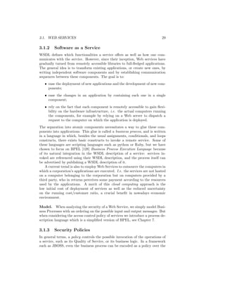 3.1. WEB SERVICES                                                             29

3.1.2    Software as a Service
WSDL deﬁnes which functionalities a service oﬀers as well as how one com-
municates with the service. However, since their inception, Web services have
gradually turned from remotely accessible libraries to full-ﬂedged applications.
The general idea is to transform existing applications, or create new ones, by
writing independent software components and by establishing communication
sequences between these components. The goal is to:
   • ease the deployment of new applications and the development of new com-
     ponents;
   • ease the changes in an application by containing each one in a single
     component;
   • rely on the fact that each component is remotely accessible to gain ﬂexi-
     bility on the hardware infrastructure, i.e. the actual computers running
     the components, for example by relying on a Web server to dispatch a
     request to the computer on which the application is deployed.
The separation into atomic components necessitates a way to glue these com-
ponents into applications. This glue is called a business process, and is written
in a language in which, besides the usual assignments, conditionals, and loops
constructs, there exists basic constructs to invoke a remote service. Some of
these languages are scripting languages such as python or Ruby, but we have
chosen to focus on BPEL [128] Business Process Execution Language because
of its natural integration in the WSDL description of a service: services in-
voked are referenced using their WSDL description, and the process itself can
be advertised by publishing a WSDL description of it.
    A current trend is also to employ Web Services to outsource the computers in
which a corporation’s applications are executed. I.e. the services are not hosted
on a computer belonging to the corporation but on computers provided by a
third party, who in returns perceives some payment according to the resources
used by the applications. A merit of this cloud computing approach is the
low initial cost of deployment of services as well as the reduced uncertainty
on the running cost/customer ratio, a crucial beneﬁt in nowadays economic
environment.

Model. When analyzing the security of a Web Service, we simply model Busi-
ness Processes with an ordering on the possible input and output messages. But
when considering the access control policy of services we introduce a process de-
scription language which is a simpliﬁed version of BPEL, see Chapter 7.

3.1.3    Security Policies
In general terms, a policy controls the possible invocation of the operations of
a service, such as its Quality of Service, or its business logic. In a framework
such as JBOSS, even the business process can be encoded as a policy over the
 